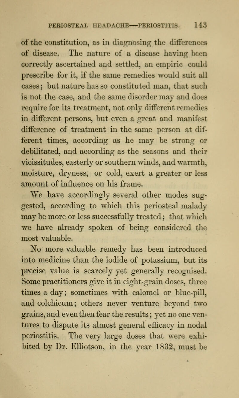 of the constitution, a9 in dia^nosin^ the differences of disease. The nature of a disease having been correctly ascertained and settled, an empiric could prescribe for it, if the same remedies would suit all cases; but nature has so constituted man, that such is not the case, and the same disorder may and does require for its treatment, not only different remedies in different persons, but even a great and manifest difference of treatment in the same person at dif- ferent times, according as he may be strong or debilitated, and according as the seasons and their vicissitudes, easterly or southern winds, and warmth, moisture, dryness, or cold, exert a greater or less amount of influence on his frame. We have accordingly several other modes sug- gested, according to which this periosteal malady may be more or less successfully treated; that which we have already spoken of being considered the most valuable. No more valuable remedy has been introduced into medicine than the iodide of potassium, but its precise value is scarcely yet generally recognised. Some practitioners give it in eight-grain doses, three times a day; sometimes with calomel or blue-pill, and colchicum; others never venture bevond two grains, and even then fear the results; yet no one ven- tures to dispute its almost general efficacy in nodal periostitis. The very large doses that were exhi- bited by Dr. Elliotson, in the year 1832, must be