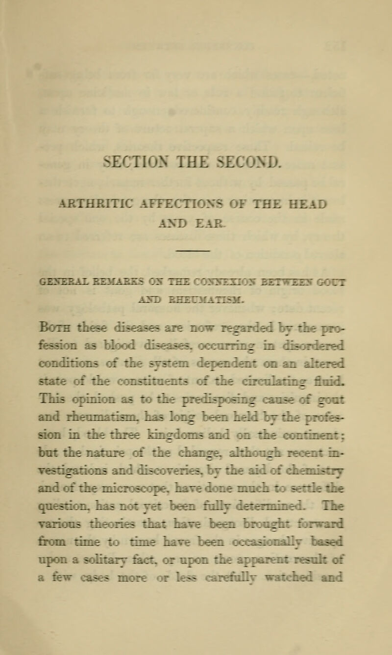 SECTION THE SEC KD. ARTHRITIC AFFECTIONS OF THE HEAD AM) EAR. GENERAL REMARKS 99 THE 3ETWZZ Both these disea.~T ~ raided by the pro- -ion as blood diseases, occurring in disorde: conditions of the system dependent on an altered state of the eons' ~ of the circulating fluid. This opinion as to the predisposing cause of gout and rheumatism, has long been held by the profes- sion in the three kingdoms and on the contine: but the nature of the change, although in- Tgations and discoveries, by the aid of chemistry and of the microscope, have done much to settle the question, has not yet been fully determined. The various theories that have been brought forward from time to time have been occasionally based upon a solitary tact, or upon the apparent resul: a few eases more or leaf refullv watched and