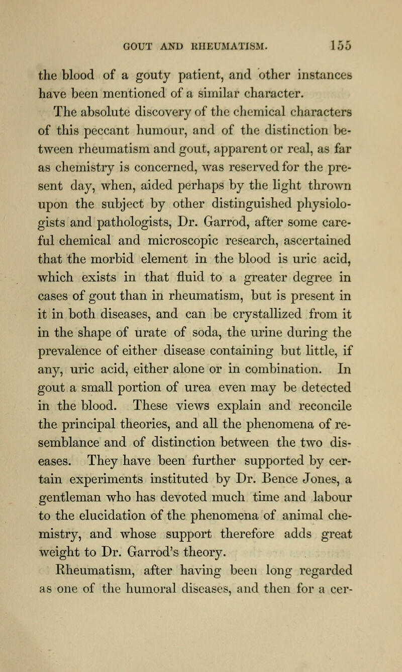 the blood of a gouty patient, and other instances have been mentioned of a similar character. The absolute discovery of the chemical characters of this peccant humour, and of the distinction be- tween rheumatism and gout, apparent or real, as far as chemistry is concerned, was reserved for the pre- sent day, when, aided perhaps by the light thrown upon the subject by other distinguished physiolo- gists and pathologists, Dr. Garrod, after some care- ful chemical and microscopic research, ascertained that the morbid element in the blood is uric acid, which exists in that fluid to a greater degree in cases of gout than in rheumatism, but is present in it in both diseases, and can be crystallized from it in the shape of urate of soda, the urine during the prevalence of either disease containing but little, if any, uric acid, either alone or in combination. In gout a small portion of urea even may be detected in the blood. These views explain and reconcile the principal theories, and all the phenomena of re- semblance and of distinction between the two dis- eases. They have been further supported by cer- tain experiments instituted by Dr. Bence Jones, a gentleman who has devoted much time and labour to the elucidation of the phenomena of animal che- mistry, and whose support therefore adds great weight to Dr. Garrod's theory. Rheumatism, after having been long regarded as one of the humoral diseases, and then for a cer-