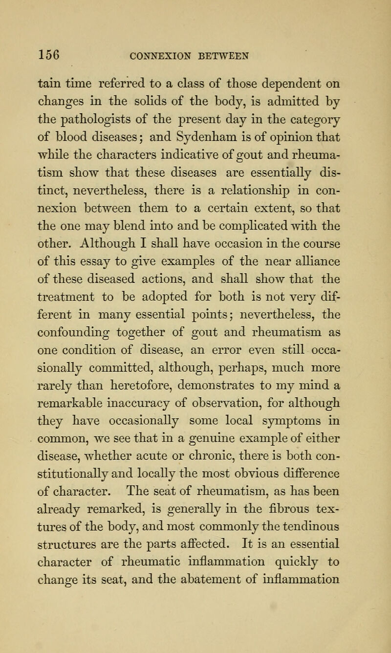 tain time referred to a class of those dependent on changes in the solids of the body, is admitted by the pathologists of the present day in the category of blood diseases; and Sydenham is of opinion that while the characters indicative of gout and rheuma- tism show that these diseases are essentially dis- tinct, nevertheless, there is a relationship in con- nexion between them to a certain extent, so that the one may blend into and be complicated with the other. Although I shall have occasion in the course of this essay to give examples of the near alliance of these diseased actions, and shall show that the treatment to be adopted for both is not very dif- ferent in many essential points; nevertheless, the confounding together of gout and rheumatism as one condition of disease, an error even still occa- sionally committed, although, perhaps, much more rarely than heretofore, demonstrates to my mind a remarkable inaccuracy of observation, for although they have occasionally some local symptoms in common, we see that in a genuine example of either disease, whether acute or chronic, there is both con- stitutionally and locally the most obvious difference of character. The seat of rheumatism, as has been already remarked, is generally in the fibrous tex- tures of the body, and most commonly the tendinous structures are the parts affected. It is an essential character of rheumatic inflammation quickly to change its seat, and the abatement of inflammation