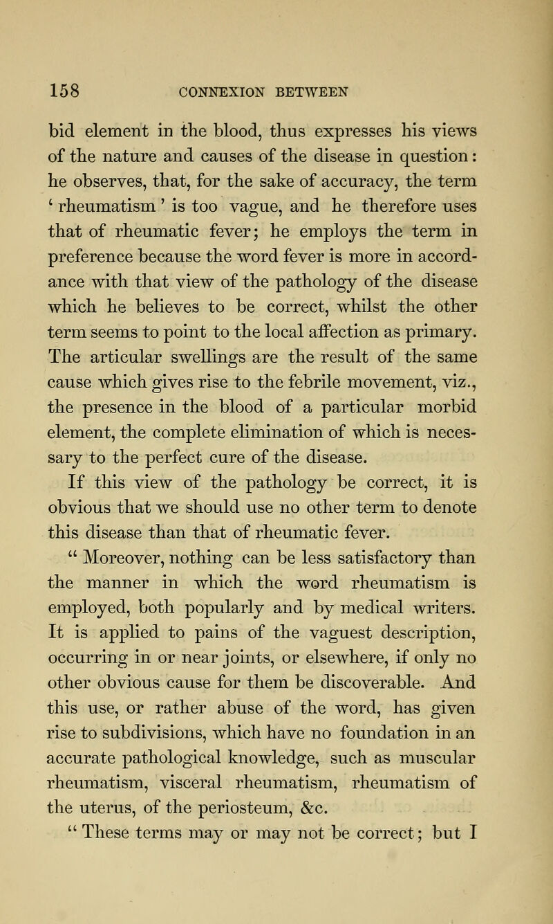 bid element in the blood, thus expresses his views of the nature and causes of the disease in question: he observes, that, for the sake of accuracy, the term ' rheumatism ' is too vague, and he therefore uses that of rheumatic fever; he employs the term in preference because the word fever is more in accord- ance with that view of the pathology of the disease which he believes to be correct, whilst the other term seems to point to the local affection as primary. The articular swellings are the result of the same cause which gives rise to the febrile movement, viz., the presence in the blood of a particular morbid element, the complete elimination of which is neces- sary to the perfect cure of the disease. If this view of the pathology be correct, it is obvious that we should use no other term to denote this disease than that of rheumatic fever.  Moreover, nothing can be less satisfactory than the manner in which the word rheumatism is employed, both popularly and by medical writers. It is applied to pains of the vaguest description, occurring in or near joints, or elsewhere, if only no other obvious cause for them be discoverable. And this use, or rather abuse of the word, has given rise to subdivisions, which have no foundation in an accurate pathological knowledge, such as muscular rheumatism, visceral rheumatism, rheumatism of the uterus, of the periosteum, &c.  These terms may or may not be correct; but I