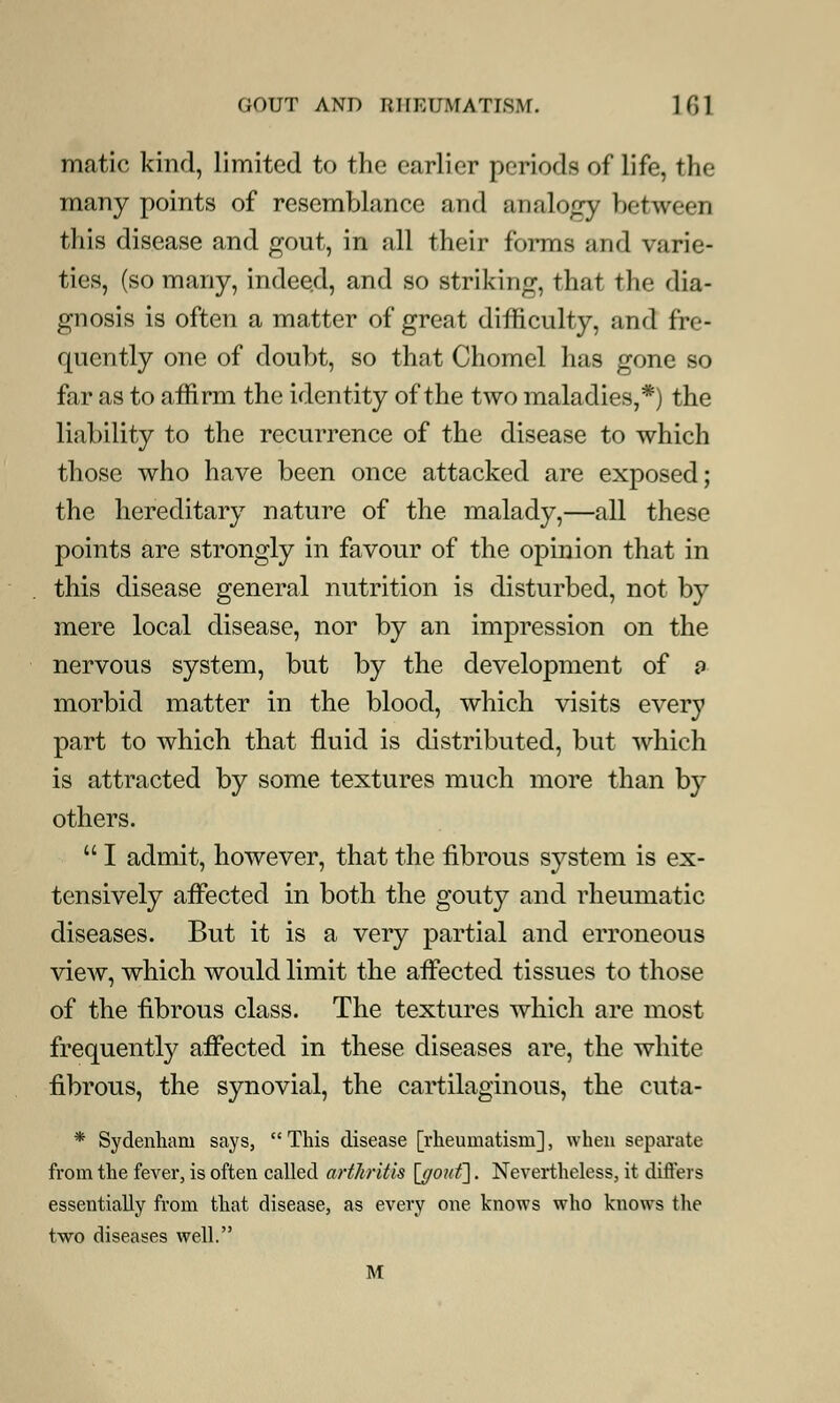 matic kind, limited to the earlier periods of life, the many points of resemblance and analogy between this disease and gout, in all their forms arid varie- ties, (so many, indeed, and so striking, that the dia- gnosis is often a matter of great difficulty, and fre- quently one of doubt, so that Chomel has gone so far as to affirm the identity of the two maladies,*) the liability to the recurrence of the disease to which those who have been once attacked are exposed; the hereditary nature of the malady,—all these points are strongly in favour of the opinion that in this disease general nutrition is disturbed, not by mere local disease, nor by an impression on the nervous system, but by the development of a morbid matter in the blood, which visits every part to which that fluid is distributed, but which is attracted by some textures much more than by others.  I admit, however, that the fibrous system is ex- tensively affected in both the gouty and rheumatic diseases. But it is a very partial and erroneous view, which would limit the affected tissues to those of the fibrous class. The textures Avhich are most frequently affected in these diseases are, the white fibrous, the synovial, the cartilaginous, the cuta- * Sydenham says,  This disease [rheumatism], when separate from the fever, is often called arthritis [ffonf\. Nevertheless, it differs essentially from that disease, as every one knows who knows the two diseases well. M