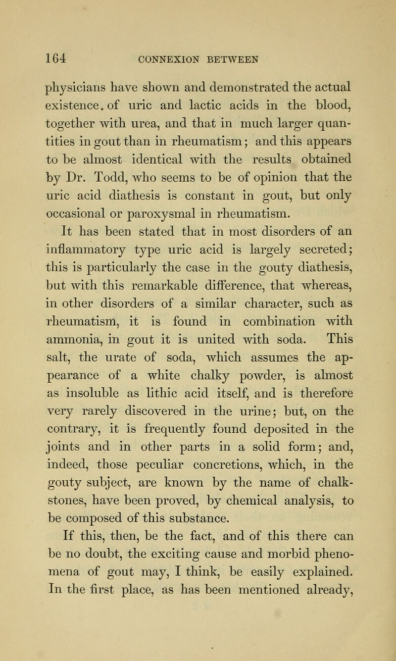 physicians have shown and demonstrated the actual existence. of uric and lactic acids in the blood, together with urea, and that in much larger quan- tities in gout than in rheumatism; and this appears to be almost identical with the results obtained by Dr. Todd, who seems to be of opinion that the uric acid diathesis is constant in gout, but only occasional or paroxysmal in rheumatism. It has been stated that in most disorders of an inflammatory type uric acid is largely secreted; this is particularly the case in the gouty diathesis, but with this remarkable difference, that whereas, in other disorders of a similar character, such as rheumatism, it is found in combination with ammonia, in gout it is united with soda. This salt, the urate of soda, which assumes the ap- pearance of a white chalky powder, is almost as insoluble as lithic acid itself, and is therefore very rarely discovered in the urine; but, on the contrary, it is frequently found deposited in the joints and in other parts in a solid form; and, indeed, those peculiar concretions, which, in the gouty subject, are known by the name of chalk- stones, have been proved, by chemical analysis, to be composed of this substance. If this, then, be the fact, and of this there can be no doubt, the exciting cause and morbid pheno- mena of gout may, I think, be easily explained. In the first place, as has been mentioned already,