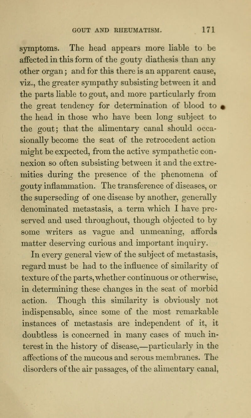 symptoms. The head appears more liable to be affected in this form of the gouty diathesis than any other organ; and for this there is an apparent cause, viz., the greater sympathy subsisting between it and the parts liable to gout, and more particularly from the great tendency for determination of blood to the head in those who have been long subject to the gout; that the alimentary canal should occa- sionally become the seat of the retrocedent action might be expected, from the active sympathetic con- nexion so often subsisting between it and the extre- mities during the presence of the phenomena of gouty inflammation. The transference of diseases, or the superseding of one disease by another, generally denominated metastasis, a term which I have pre- served and used throughout, though objected to by some writers as vague and unmeaning, affords matter deserving curious and important inquiry. In every general view of the subject of metastasis, regard must be had to the influence of similarity of texture of the parts, whether continuous or otherwise, in deterniinino; these changes in the seat of morbid action. Though this similarity is obviously not indispensable, since some of the most remarkable instances of metastasis are independent of it, it doubtless is concerned in many cases of much in- terest in the history of disease,—particularly in the affections of the mucous and serous membranes. The disorders of the air passages, of the alimentary canal.