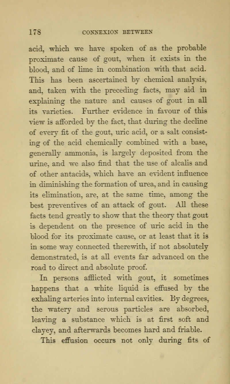 acid, which we have spoken of as the probable proximate cause of gout, when it exists in the blood, and of lime in combination with that acid. This has been ascertained by chemical analysis. and. taken with the preceding facts, may aid in explaining the nature and causes of gout in all its varieties. Further evidence in favour of this view is afforded by the fact, that during the decline of every fit of the gout, uric acid, or a salt consist- ing of the acid chemicallv combined with a base, generallv ammonia, is largely deposited from the urine, and we also find that the use of alcalis and of other antacids, which have an evident influence in dinfinishino1 the formation of urea, and in causing its elimination, are. at the same time, among the best preventives of an attack of gout. AH these facts tend greatly to show that the theory that gout is dependent on the presence of uric acid in the blood for its proximate cause, or at least that it is in some wav connected therewith, if not absolutely demonstrated, is at all events far advanced on the road to direct and absolute proof. In persons afflicted with gout, it sometimes happens that a white liquid is effused by the exhaling arteries into internal cavities. By degrees, the watery and serous particles are absorbed, leaving a substance which is at first soft and clayey, and afterwards becomes hard and friable. This effusion occurs not only during fits of