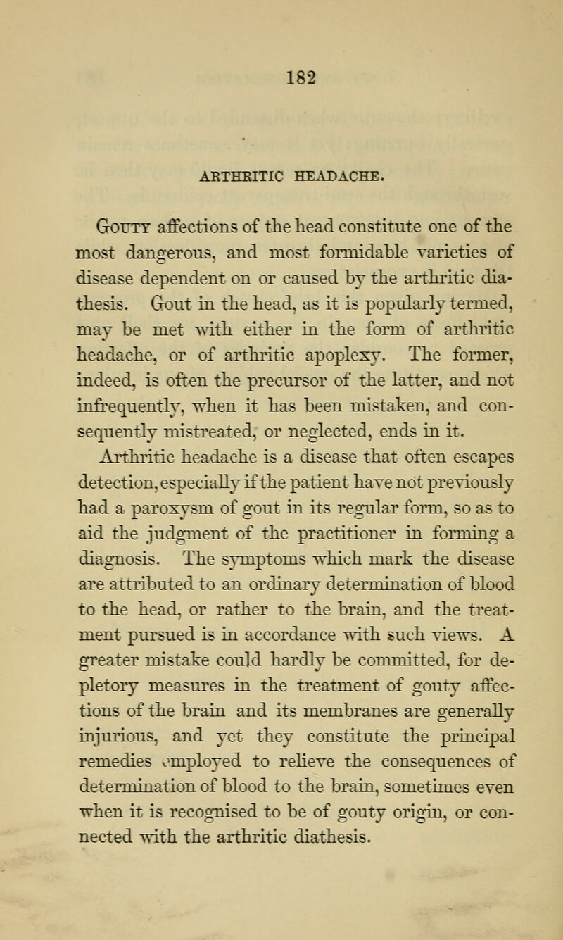 ARTHRITIC HEADACHE. Gouty affections of the head constitute one of the most dangerous, and most formidable varieties of disease dependent on or caused by the arthritic dia- thesis. Gout in the head, as it is popularly termed, may be met with either in the form of arthritic headache, or of arthritic apoplexy. The former, indeed, is often the precursor of the latter, and not infrequently, when it has been mistaken, and con- sequently mistreated, or neglected, ends in it. Arthritic headache is a disease that often escapes detection, especially if the patient have not previously had a paroxysm of gout in its regular form, so as to aid the judgment of the practitioner in forming a diagnosis. The symptoms which mark the disease are attributed to an ordinary determination of blood to the head, or rather to the brain, and the treat- ment pursued is in accordance with such views. A greater mistake could hardly be committed, for de- pletory measures in the treatment of gouty affec- tions of the brain and its membranes are generally injurious, and yet they constitute the principal remedies employed to relieve the consequences of determination of blood to the brain, sometimes even when it is recognised to be of gouty origin, or con- nected with the arthritic diathesis.