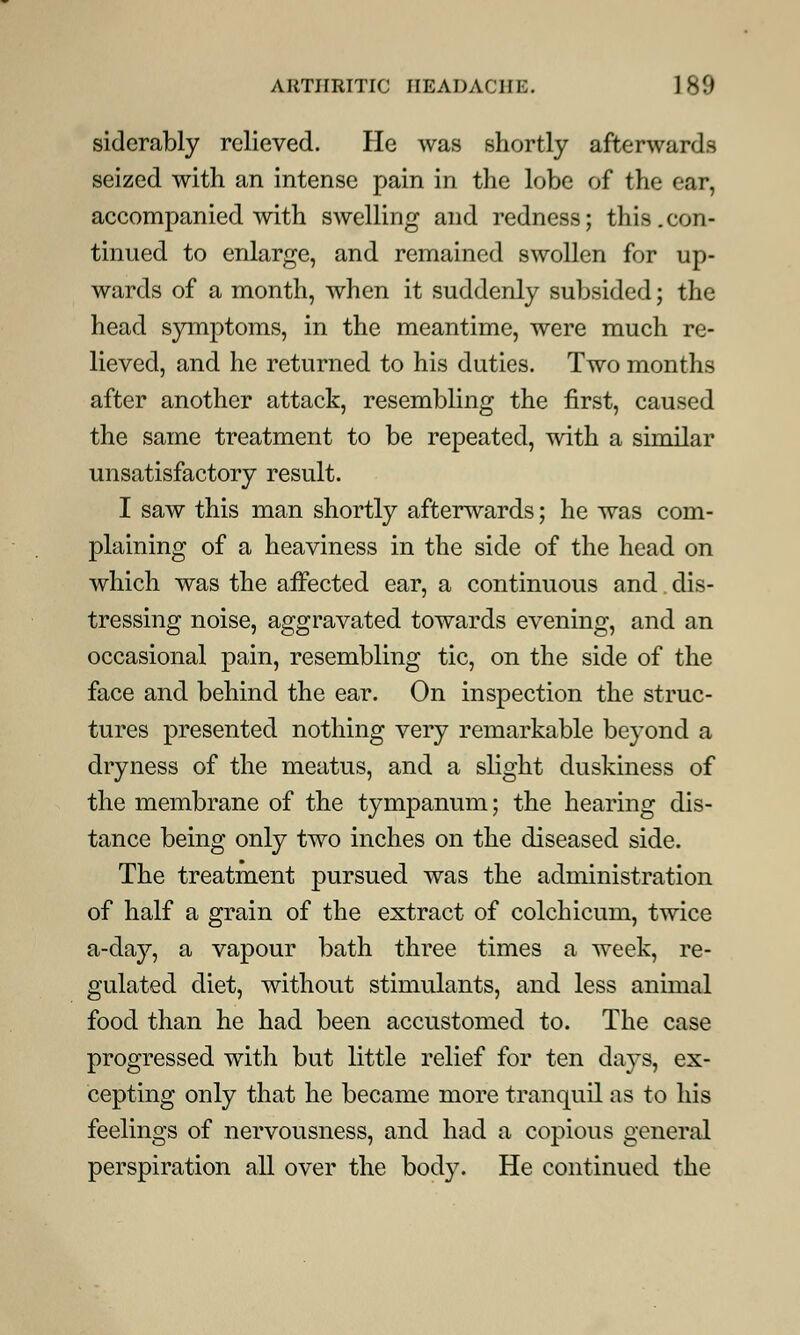 siderably relieved. He was shortly afterwards seized with an intense pain in the lobe of the ear, accompanied with swelling and redness; this.con- tinued to enlarge, and remained swollen for up- wards of a month, when it suddenly subsided; the head symptoms, in the meantime, were much re- lieved, and he returned to his duties. Two months after another attack, resembling the first, caused the same treatment to be repeated, with a similar unsatisfactory result. I saw this man shortly afterwards; he was com- plaining of a heaviness in the side of the head on which was the affected ear, a continuous and dis- tressing noise, aggravated towards evening, and an occasional pain, resembling tic, on the side of the face and behind the ear. On inspection the struc- tures presented nothing very remarkable beyond a dryness of the meatus, and a slight duskiness of the membrane of the tympanum; the hearing dis- tance being only two inches on the diseased side. The treatment pursued was the administration of half a grain of the extract of colchicum, twice a-day, a vapour bath three times a week, re- gulated diet, without stimulants, and less animal food than he had been accustomed to. The case progressed with but little relief for ten days, ex- cepting only that he became more tranquil as to his feelings of nervousness, and had a copious general perspiration all over the body. He continued the