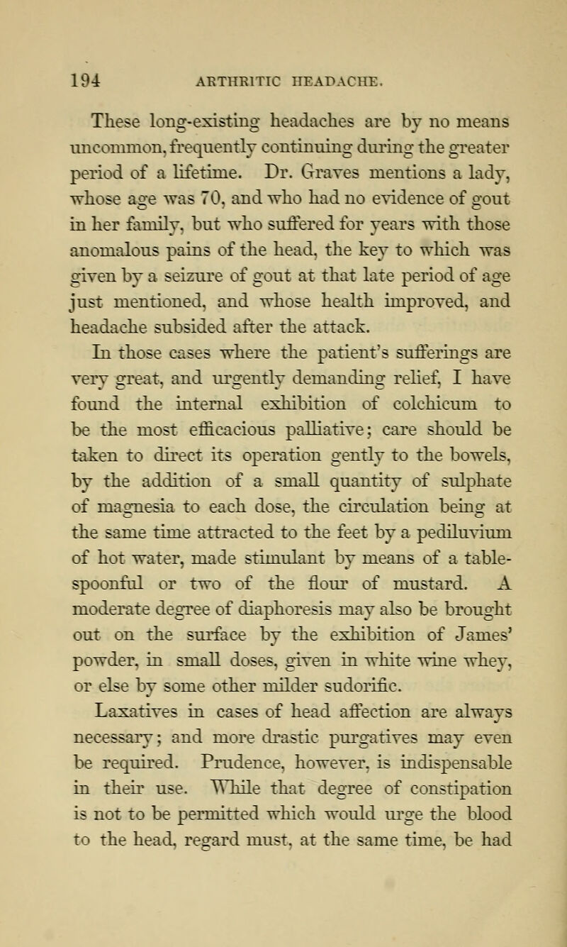 These long-existing headaches are by no means uncommon, frequently continuing during the greater period of a lifetime. Dr. Graves mentions a lady, whose a2:e was 70, and who had no evidence of <rout in her family, but who suffered for years with those anomalous pains of the head, the key to which was given by a seizure of gout at that late period of age just mentioned, and whose health improved, and headache subsided after the attack. In those cases where the patient's sufferings are very great, and urgently demanding relief, I have found the internal exhibition of colchicum to be the most efficacious palliative; care should be taken to direct its operation gently to the bowels. by the addition of a small quantity of sulphate of magnesia to each dose, the circulation being at the same time attracted to the feet by a pediluvium of hot water, made stimulant by means of a table- spoonful or two of the flour of mustard. A moderate degree of diaphoresis may also be brought out on the surface by the exhibition of James' powder, in small doses, given in white wine whey, or else by some other milder sudorific. Laxatives in cases of head affection are always necessary; and more drastic purgatives may even be required. Prudence, however, is indispensable in their use. \Yhile that degree of constipation is not to be permitted which would urge the blood to the head, regard must, at the same time, be had