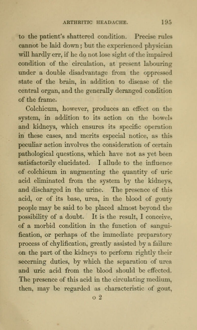 to the patient's shattered condition. Precise rolei cannot be laid down; but the experienced physi will hardly err, if he do not lose sight of the impaired condition of the circulation, at present labouring under a double disadvantage from the oppn M state of the brain, in addition to disease of the central organ, and the generally deranged condition of the frame. Colchicum, however, produces an effect on the system, in addition to its action on the bowels and kidneys, which ensures its specific operation in these cases, and merits especial notice, as this peculiar action involves the consideration of certain pathological questions, which have not as yet been satisfactorily elucidated. I allude to the influence of colchicum in augmenting the quantity of uric acid eliminated from the system by the kidneys, and discharged in the urine. The presence of this acid, or of its base, urea, in the blood of gouty people may be said to be placed almost beyond the possibility of a doubt. It is the result, I conceive, of a morbid condition in the function of sangui- fication, or perhaps of the immediate preparatory- process of chylification, greatly assisted by a failure on the part of the kidneys to perform rightly their secerning duties, by which the separation of urea and uric acid from the blood should be effected. The presence of this acid in the circulating medium, then, may be regarded as characteristic of gout.