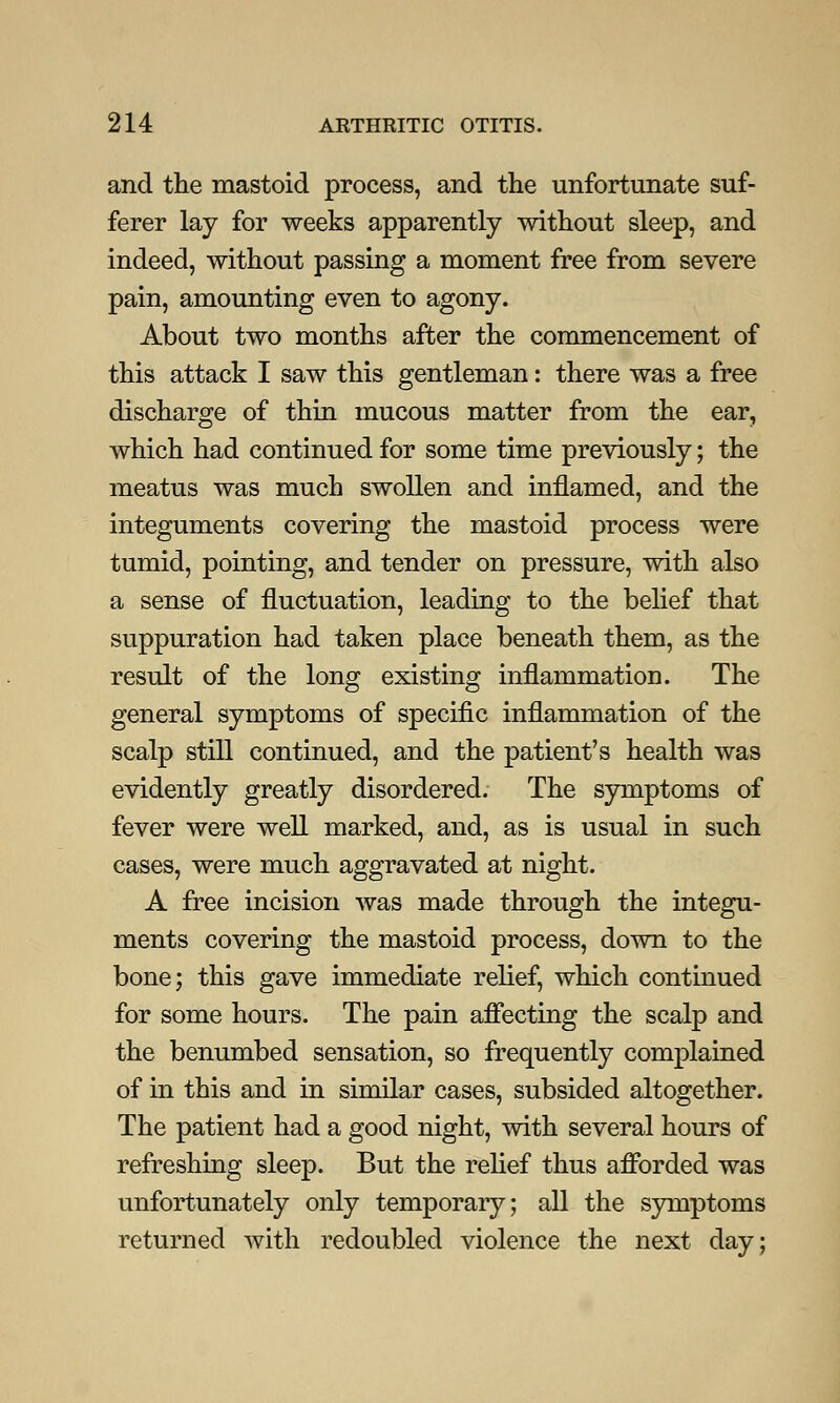 and the mastoid process, and the unfortunate suf- ferer lay for weeks apparently without sleep, and indeed, without passing a moment free from severe pain, amounting even to agony. About two months after the commencement of this attack I saw this gentleman: there was a free discharge of thin mucous matter from the ear, which had continued for some time previously; the meatus was much swollen and inflamed, and the integuments covering the mastoid process were tumid, pointing, and tender on pressure, with also a sense of fluctuation, leading to the belief that suppuration had taken place beneath them, as the result of the long existing inflammation. The general symptoms of specific inflammation of the scalp still continued, and the patient's health was evidently greatly disordered. The symptoms of fever were well marked, and, as is usual in such cases, were much aggravated at night. A free incision was made through the integu- ments covering the mastoid process, down to the bone; this gave immediate relief, which continued for some hours. The pain affecting the scalp and the benumbed sensation, so frequently complained of in this and in similar cases, subsided altogether. The patient had a good night, with several hours of refreshing sleep. But the relief thus afforded was unfortunately only temporary; all the symptoms returned with redoubled violence the next day;