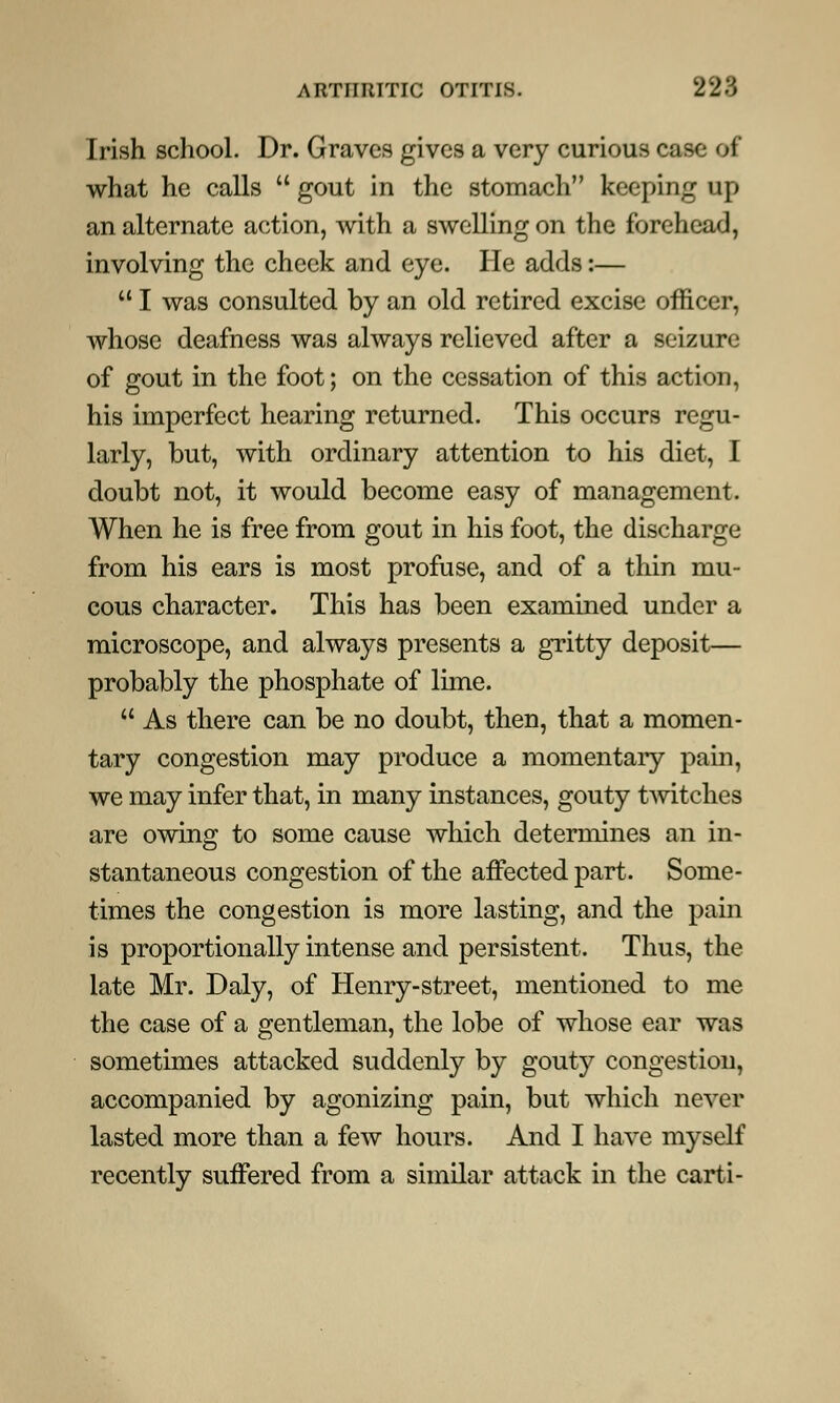 Irish school. Dr. Graves gives a very curious case of what he calls  gout in the stomach keeping up an alternate action, with a swelling on the forehead, involving the cheek and eye. He adds:—  I was consulted by an old retired excise officer, whose deafness was always relieved after a seizure of gout in the foot; on the cessation of this action, his imperfect hearing returned. This occurs regu- larly, but, with ordinary attention to his diet, I doubt not, it would become easy of management. When he is free from gout in his foot, the discharge from his ears is most profuse, and of a thin mu- cous character. This has been examined under a microscope, and always presents a gritty deposit— probably the phosphate of lime.  As there can be no doubt, then, that a momen- tary congestion may produce a momentary pain, we may infer that, in many instances, gouty twitches are owing to some cause which determines an in- stantaneous congestion of the afFected part. Some- times the congestion is more lasting, and the pain is proportionally intense and persistent. Thus, the late Mr. Daly, of Henry-street, mentioned to me the case of a gentleman, the lobe of whose ear was sometimes attacked suddenly by gouty congestion, accompanied by agonizing pain, but which never lasted more than a few hours. And I have myself recently suffered from a similar attack in the carti-