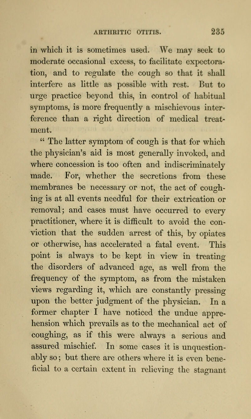 in which it is sometimes used. We may seek to moderate occasional excess, to facilitate expectora- tion, and to regulate the cough so that it shall interfere as little as possible with rest. But to urge practice beyond this, in control of habitual symptoms, is more frequently a mischievous inter- ference than a right direction of medical treat- ment.  The latter symptom of cough is that for which the physician's aid is most generally invoked, and where concession is too often and indiscriminately made. For, whether the secretions from these membranes be necessary or not, the act of cough- ing is at all events needful for their extrication or removal; and cases must have occurred to every practitioner, where it is difficult to avoid the con- viction that the sudden arrest of this, by opiates or otherwise, has accelerated a fatal event. This point is always to be kept in view in treating the disorders of advanced age, as well from the frequency of the symptom, as from the mistaken views regarding it, which are constantly pressing upon the better judgment of the physician. In a former chapter I have noticed the undue appre- hension which prevails as to the mechanical act of coughing, as if this were always a serious and assured mischief. In some cases it is unquestion- ably so; but there are others where it is even bene- ficial to a certain extent in relieving the stagnant