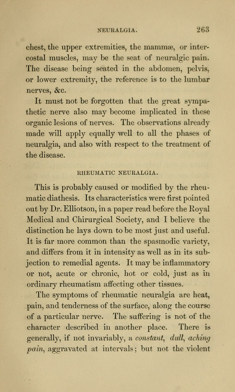 chest, the upper extremities, the mamma', or inter- costal muscles, may be the seat of neuralgic pain. The disease being seated in the abdomen, pelvis, or lower extremity, the reference is to the lumbar nerves, &c. It must not be forgotten that the great sympa- thetic nerve also may become implicated in these organic lesions of nerves. The observations already made will apply equally well to all the phases of neuralgia, and also with respect to the treatment of the disease. RHEUMATIC NEURALGIA. This is probably caused or modified by the rheu- matic diathesis. Its characteristics were first pointed out by Dr. Elliotson, in a paper read before the Royal Medical and Chirurgical Society, and I believe the distinction he lays down to be most just and useful. It is far more common than the spasmodic variety, arid differs from it in intensity as well as in its sub- jection to remedial agents. It may be inflammatory or not, acute or chronic, hot or cold, just as in ordinary rheumatism affecting other tissues. The symptoms of rheumatic neuralgia are heat, pain, and tenderness of the surface, along the course of a particular nerve. The suffering is not of the character described in another place. There is generally, if not invariably, a constant, dull, aching pain, aggravated at intervals: but not the violent