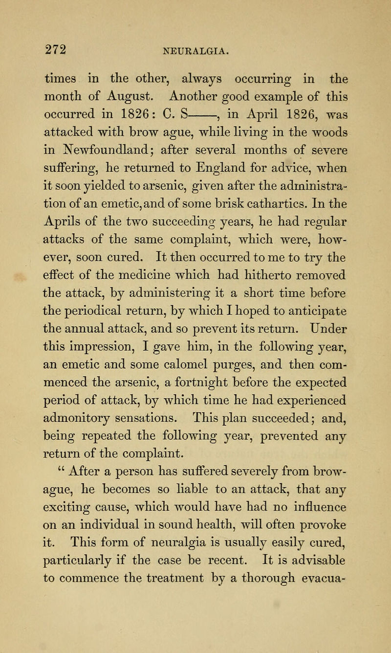 times in the other, always occurring in the month of August. Another good example of this occurred in 1826: C. S , in April 1826, was attacked with brow ague, while living in the woods in Newfoundland; after several months of severe suffering, he returned to England for advice, when it soon yielded to arsenic, given after the administra- tion of an emetic, and of some brisk cathartics. In the Aprils of the two succeeding years, he had regular attacks of the same complaint, which were, how- ever, soon cured. It then occurred to me to try the effect of the medicine which had hitherto removed the attack, by administering it a short time before the periodical return, by which I hoped to anticipate the annual attack, and so prevent its return. Under this impression, I gave him, in the following year, an emetic and some calomel purges, and then com- menced the arsenic, a fortnight before the expected period of attack, by which time he had experienced admonitory sensations. This plan succeeded; and, being repeated the following year, prevented any return of the complaint.  After a person has suffered severely from brow- ague, he becomes so liable to an attack, that any exciting cause, which would have had no influence on an individual in sound health, will often provoke it. This form of neuralgia is usually easily cured, particularly if the case be recent. It is advisable to commence the treatment by a thorough evacua-