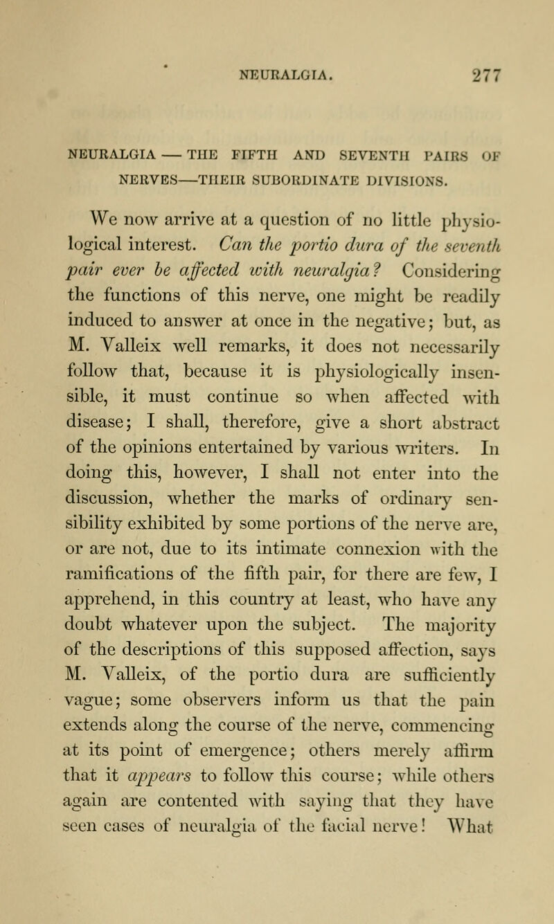 NEURALGIA — THE FIFTH AND SEVENTH PAIRS 01 NERVES—THEIR SUBORDINATE DIVISIONS. We now arrive at a question of no little physio- logical interest. Can the portio dura of the seventh pair ever be affected with neuralgia? Considering the functions of this nerve, one might be readily induced to answer at once in the negative; but, as M. Valleix well remarks, it does not necessarily follow that, because it is physiologically insen- sible, it must continue so when affected with disease; I shall, therefore, give a short abstract of the opinions entertained by various writers. In doing this, however, I shall not enter into the discussion, whether the marks of ordinary sen- sibility exhibited by some portions of the nerve are, or are not, due to its intimate connexion with the ramifications of the fifth pair, for there are few, I apprehend, in this country at least, who have any doubt whatever upon the subject. The majority of the descriptions of this supposed affection, says M. Valleix, of the portio dura are sufficiently vague; some observers inform us that the pain extends along the course of the nerve, commencing at its point of emergence; others merely affirm that it appears to follow this course; while others again are contented with saying that they have seen cases of neuralgia of the facial nerve! AVhat