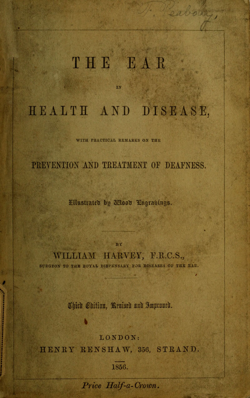 i THE EAR HEALTH AND DISEASE, WITH rBACTICAL REMARKS OX THE PREVENTION AND TREATMENT OF DEAFNESS. Illustrate* by 3®ooti lEngraiungs. BY WILLIAM HARVEY, F.R.C.S., SUEGEOX TO THK BOYAL DISPEXSABY TOE DISEASES OF THE EAE. &I;rra Gnitimt, %mhil ana IraarDiwa. LONDON: HENEY EENSHAW, 356, STEAND. 1856. Price Half-a-Crown.