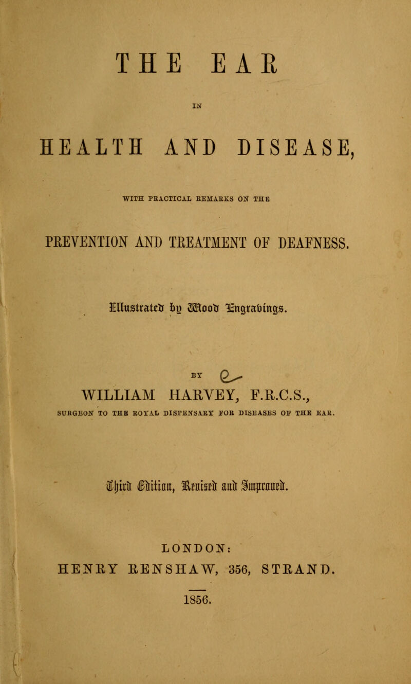 HEALTH AND DISEASE, WITH PRACTICAL REMARKS Otf THE PREVENTION AND TREATMENT OF DEAFNESS. Illustrate* bi> 3<Rootr lEngratungs. BY gx- WILLIAM HARVEY, F.R.C.S., SURGEON TO THB ROSTAL DISPENSARY FOR DISEASES OF THE EAR. $ljir& (Bititiiro, tatsrii auil Smprnnctr. LONDON: HENEY RE1STSHAW, 356, STEAND, 1856.