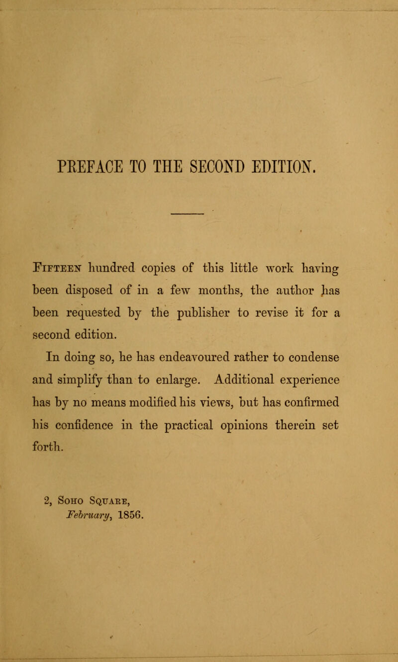 Fifteen hundred copies of this little work having been disposed of in a few months, the author Jias been requested by the publisher to revise it for a second edition. In doing so, he has endeavoured rather to condense and simplify than to enlarge. Additional experience has by no means modified his views, but has confirmed his confidence in the practical opinions therein set forth. 2, Soho Squaee, February t 1856.