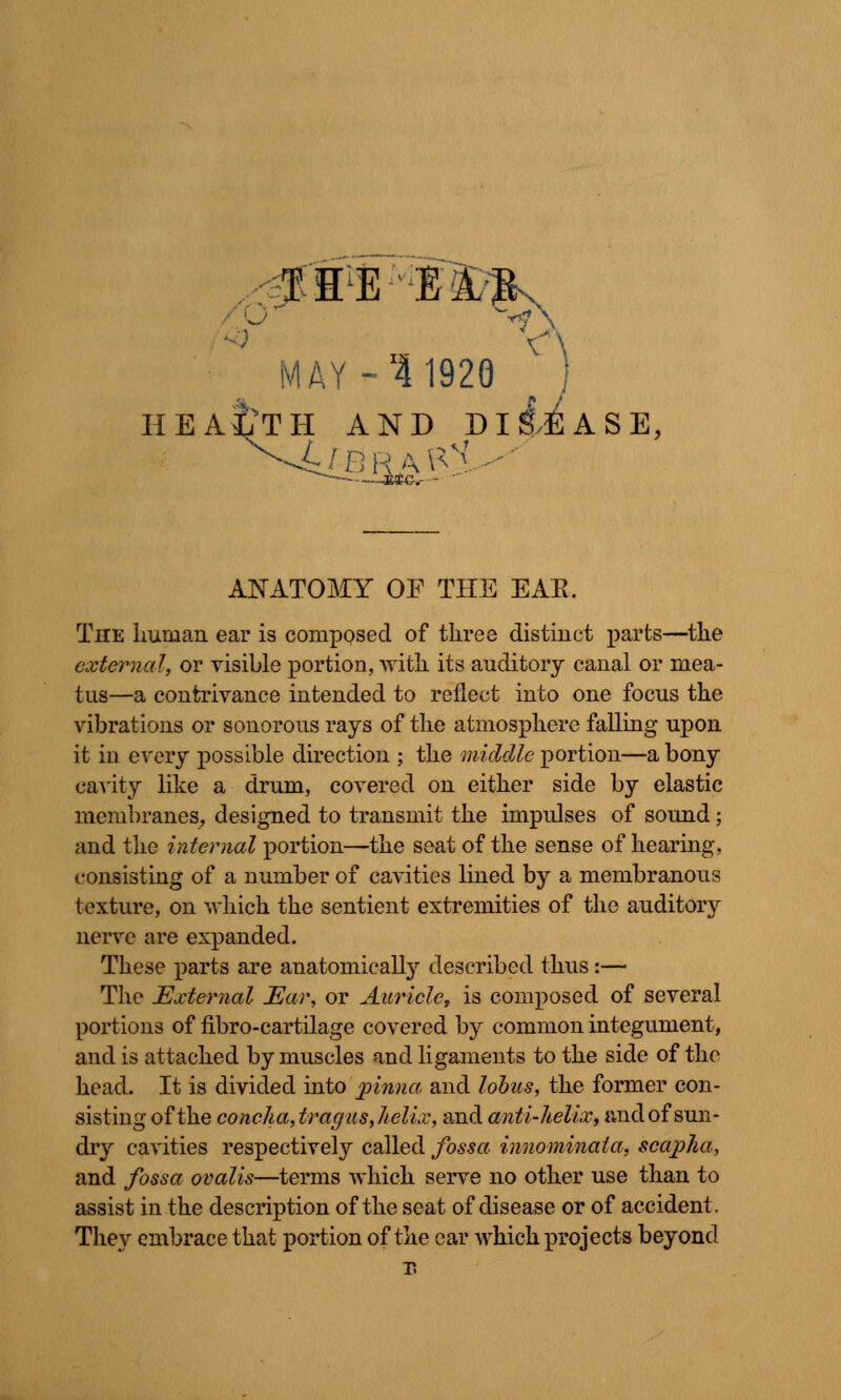 THE El/Jk MAY - 11920 J HEALTH AND Dli^ASE, ANATOMY OF THE EAE. The human ear is composed of three distinct parts—the external, or visible portion, with, its auditory canal or mea- tus—a contrivance intended to reflect into one focus the vibrations or sonorous rays of the atmosphere falling upon it in every possible direction ; the middle portion—a bony cavity like a drum, covered on either side by elastic membranes, designed to transmit the impulses of sound; and the internal portion—the seat of the sense of hearing, consisting of a number of cavities lined by a membranous texture, on which the sentient extremities of the auditory nerve are expanded. These parts are anatomically described thus:— The External Ear, or Auricle, is composed of several portions of fibro-cartilage covered by common integument, and is attached by muscles and ligaments to the side of the head. It is divided into pinna and lobus, the former con- sisting of the concha, tragus, helix, and anti-helix, and of sun- dry cavities respectively called fossa innominala, scapha, and fossa ovalis—terms which serve no other use than to assist in the description of the seat of disease or of accident. They embrace that portion of the car which projects beyond