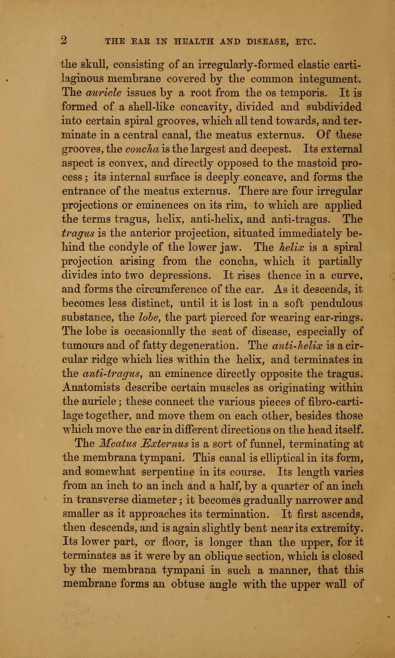 the skull, consisting of an irregularly-formed elastic carti- laginous membrane covered by the common integument. The auricle issues by a root from the os temporis. It is formed of a shell-like concavity, divided and subdivided into certain spiral grooves, -which all tend towards, and ter- minate in a central canal, the meatus externus. Of these grooves, the concha is the largest and deepest. Its external aspect is convex, and directly opposed to the mastoid pro- cess ; its internal surface is deeply concave, and forms the entrance of the meatus externus. There are four irregular projections or eminences on its rim, to which are applied the terms tragus, helix, anti-helix, and anti-tragus. The tragus is the anterior projection, situated immediately be- hind the condyle of the lower jaw. The helix is a spiral projection arising from the concha, which it partially divides into two depressions. It rises thence in a curve, and forms the circumference of the ear. As it descends, it becomes less distinct, until it is lost in a soft pendulous substance, the lobe, the part pierced for wearing ear-rings. The lobe is occasionally the seat of disease, especially of tumours and of fatty degeneration. The anti-helix is a cir- cular ridge which lies within the helix, and terminates in the anti-tragus, an eminence directly opposite the tragus. Anatomists describe certain muscles as originating within the auricle; these connect the various pieces of fibro-carti- lage together, and move them on each other, besides those which move the ear in different directions on the head itself. The Meatus ^Externus is a sort of funnel, terminating at the membrana tympani. This canal is elliptical in its form, and somewhat serpentine in its course. Its length varies from an inch to an inch and a half, by a quarter of an inch in transverse diameter; it becomes gradually narrower and smaller as it approaches its termination. It first ascends, then descends, and is again slightly bent near its extremity. Its lower part, or floor, is longer than the upper, for it terminates as it were by an oblique section, which is closed by the membrana tympani in such a manner, that this membrane forms an obtuse angle with the upper wall of
