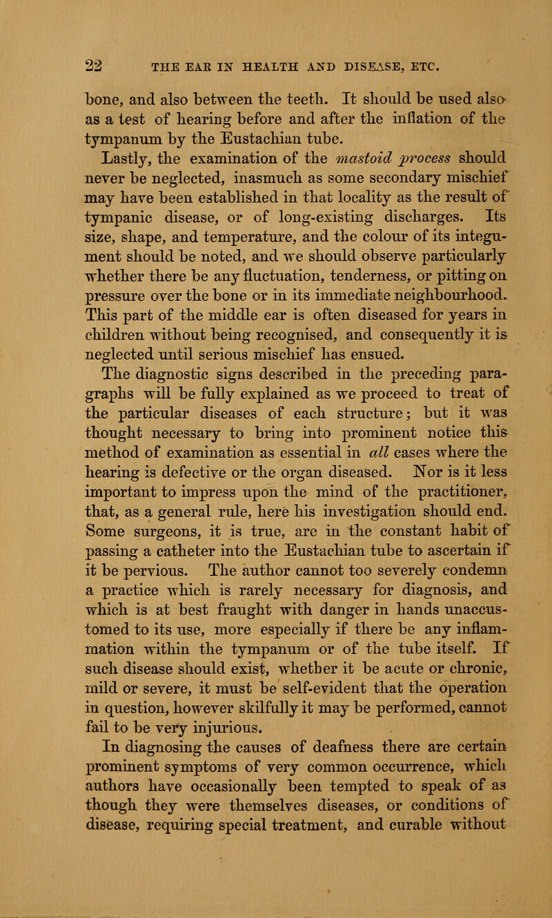 bone, and also between the teeth. It should be used also- as a test of hearing before and after the inflation of the tympanum by the Eustachian tube. Lastly, the examination of the mastoid process should never be neglected, inasmuch as some secondary mischief may have been established in that locality as the result of tympanic disease, or of long-existing discharges. Its size, shape, and temperature, and the colour of its integu- ment should be noted, and we should observe particularly whether there be any fluctuation, tenderness, or pitting on pressure over the bone or in its immediate neighbourhood. This part of the middle ear is often diseased for years in children without being recognised, and consequently it is neglected until serious mischief has ensued. The diagnostic signs described in the preceding para- graphs will be fully explained as we proceed to treat of the particular diseases of each structure; but it was thought necessary to bring into prominent notice this method of examination as essential in all cases where the hearing is defective or the organ diseased. Nor is it less important to impress upon the mind of the practitioner, that, as a general rule, here his investigation should end. Some surgeons, it is true, are in the constant habit of passing a catheter into the Eustachian tube to ascertain if it be pervious. The author cannot too severely condemn a practice which is rarely necessary for diagnosis, and which is at best fraught with danger in hands unaccus- tomed to its use, more especially if there be any inflam- mation within the tympanum or of the tube itself. If such disease should exist, whether it be acute or chronic, mild or severe, it must be self-evident that the operation in question, however skilfully it may be performed, cannot fail to be very injurious. In diagnosing the causes of deafness there are certain prominent symptoms of very common occurrence, which authors have occasionally been tempted to speak of as though they were themselves diseases, or conditions of disease, requiring special treatment, and curable without