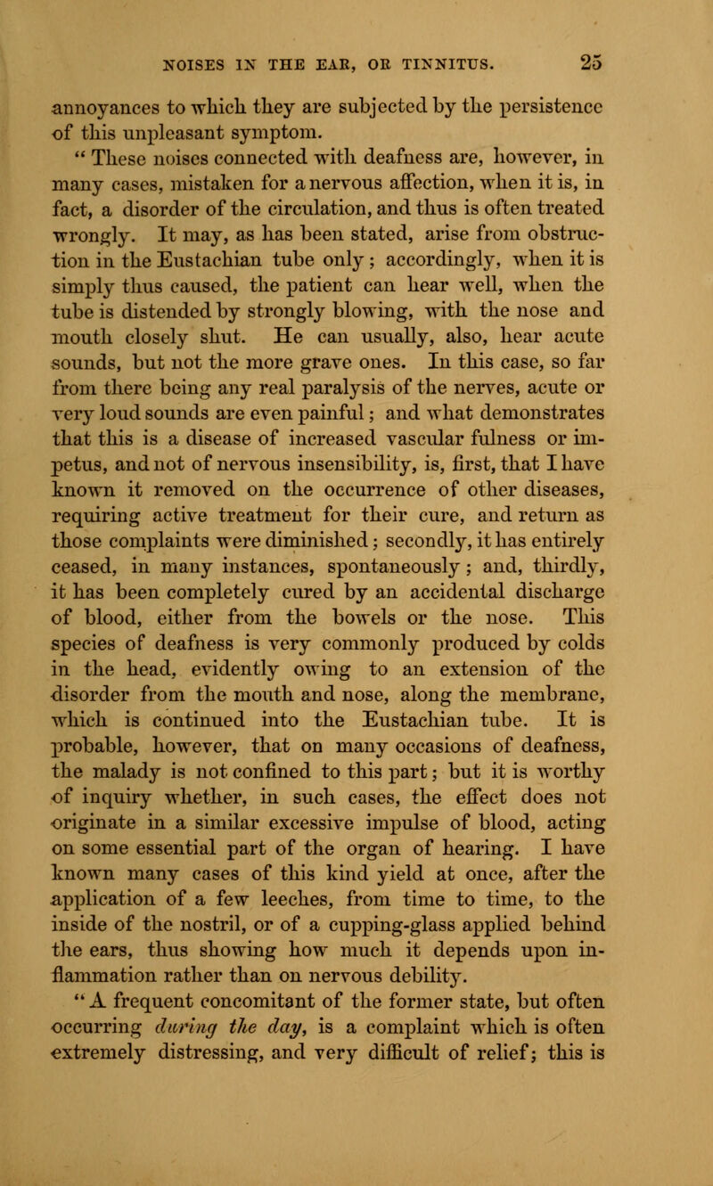 annoyances to which they are subjected by the persistence of this unpleasant symptom.  These noises connected with deafness are, however, in many cases, mistaken for a nervous affection, when it is, in fact, a disorder of the circulation, and thus is often treated wrongly. It may, as has been stated, arise from obstruc- tion in the Eustachian tube only ; accordingly, when it is simply thus caused, the patient can hear well, when the tube is distended by strongly blowing, with the nose and mouth closely shut. He can usually, also, hear acute sounds, but not the more grave ones. In this case, so far from there being any real paralysis of the nerves, acute or very loud sounds are even painful; and what demonstrates that this is a disease of increased vascular fulness or im- petus, and not of nervous insensibility, is, first, that I have known it removed on the occurrence of other diseases, requiring active treatment for their cure, and return as those complaints were diminished; secondly, it has entirely ceased, in many instances, spontaneously ; and, thirdly, it has been completely cured by an accidental discharge of blood, either from the bowels or the nose. This species of deafness is very commonly produced by colds in the head, evidently owing to an extension of the disorder from the mouth and nose, along the membrane, which is continued into the Eustachian tube. It is probable, however, that on many occasions of deafness, the malady is not confined to this part; but it is worthy of inquiry whether, in such cases, the effect does not originate in a similar excessive impulse of blood, acting on some essential part of the organ of hearing. I have known many cases of this kind yield at once, after the application of a few leeches, from time to time, to the inside of the nostril, or of a cupping-glass applied behind the ears, thus showing how much it depends upon in- flammation rather than on nervous debility. A frequent concomitant of the former state, but often occurring during the day, is a complaint which is often extremely distressing, and very difficult of relief; this is