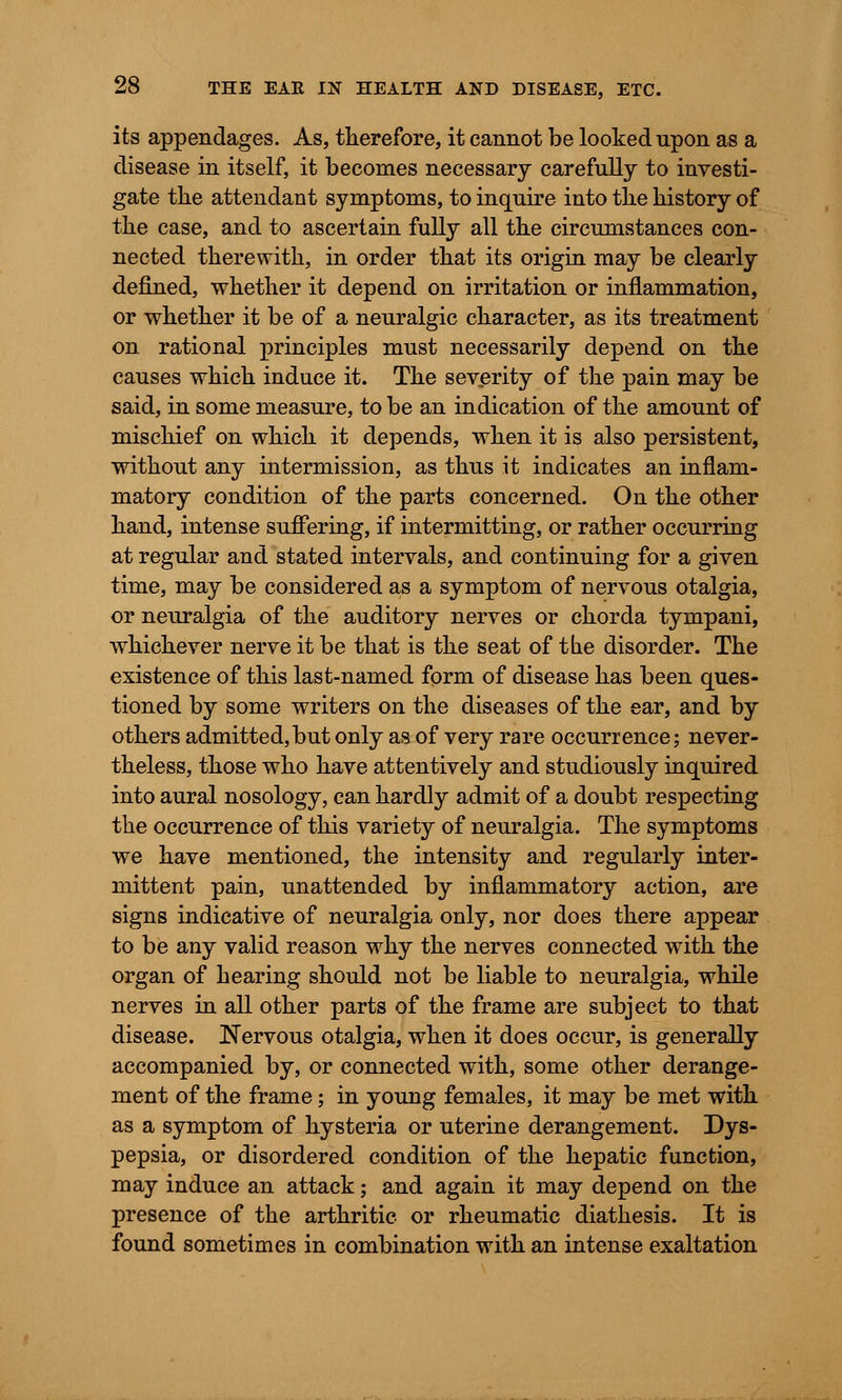 its appendages. As, therefore, it cannot be looked npon as a disease in itself, it becomes necessary carefully to investi- gate the attendant symptoms, to inquire into the history of the case, and to ascertain fully all the circumstances con- nected therewith, in order that its origin may be clearly defined, whether it depend on irritation or inflammation, or whether it be of a neuralgic character, as its treatment on rational principles must necessarily depend on the causes which induce it. The severity of the pain may be said, in some measure, to be an indication of the amount of mischief on which it depends, when it is also persistent, without any intermission, as thus it indicates an inflam- matory condition of the parts concerned. On the other hand, intense suffering, if intermitting, or rather occurring at regular and stated intervals, and continuing for a given time, may be considered as a symptom of nervous otalgia, or neuralgia of the auditory nerves or chorda tympani, whichever nerve it be that is the seat of the disorder. The existence of this last-named form of disease has been ques- tioned by some writers on the diseases of the ear, and by others admitted,but only as of very rare occurrence; never- theless, those who have attentively and studiously inquired into aural nosology, can hardly admit of a doubt respecting the occurrence of this variety of neuralgia. The symptoms we have mentioned, the intensity and regularly inter- mittent pain, unattended by inflammatory action, are signs indicative of neuralgia only, nor does there appear to be any valid reason why the nerves connected with the organ of hearing should not be liable to neuralgia, while nerves in all other parts of the frame are subject to that disease. Nervous otalgia, when it does occur, is generally accompanied by, or connected with, some other derange- ment of the frame; in young females, it may be met with as a symptom of hysteria or uterine derangement. Dys- pepsia, or disordered condition of the hepatic function, may induce an attack; and again it may depend on the presence of the arthritic or rheumatic diathesis. It is found sometimes in combination with an intense exaltation
