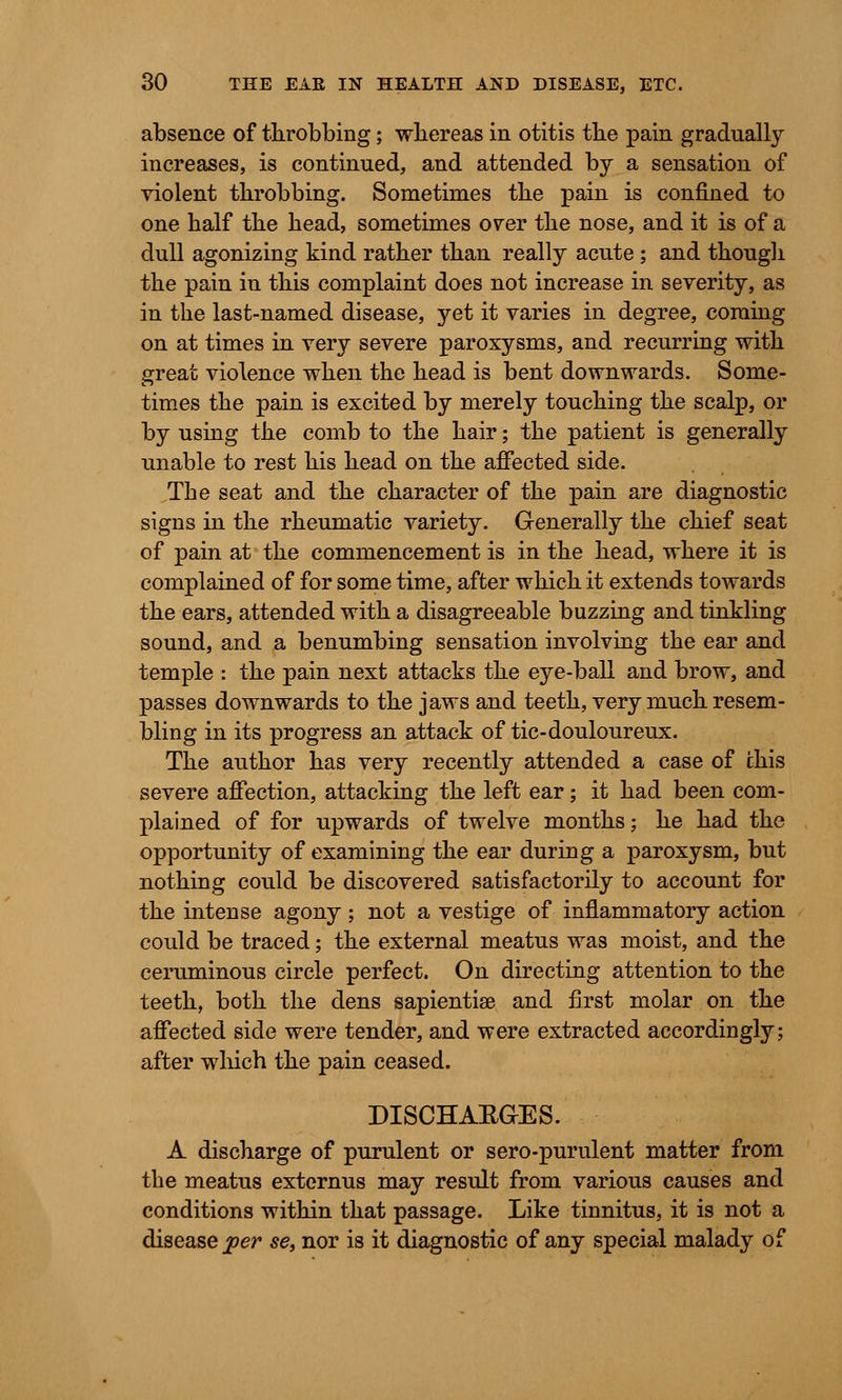 absence of throbbing; whereas in otitis the pain gradually increases, is continued, and attended by a sensation of violent throbbing. Sometimes the pain is confined to one half the head, sometimes over the nose, and it is of a dull agonizing kind rather than really acute ; and though the pain in this complaint does not increase in severity, as in the last-named disease, yet it varies in degree, coming on at times in very severe paroxysms, and recurring with great violence when the head is bent downwards. Some- times the pain is excited by merely touching the scalp, or by using the comb to the hair; the patient is generally unable to rest his head on the affected side. The seat and the character of the pain are diagnostic signs in the rheumatic variety. Generally the chief seat of pain at the commencement is in the head, where it is complained of for some time, after which it extends towards the ears, attended with a disagreeable buzzing and tinkling sound, and a benumbing sensation involving the ear and temple : the pain next attacks the eye-ball and brow, and passes downwards to the jaws and teeth, very much resem- bling in its progress an attack of tic-douloureux. The author has very recently attended a case of chis severe affection, attacking the left ear; it had been com- plained of for upwards of twelve months; he had the opportunity of examining the ear during a paroxysm, but nothing could be discovered satisfactorily to account for the intense agony ; not a vestige of inflammatory action could be traced; the external meatus was moist, and the ceruminous circle perfect. On directing attention to the teeth, both the dens sapientiae and first molar on the affected side were tender, and were extracted accordingly; after which the pain ceased. DISCHARGES. A discharge of purulent or sero-purulent matter from the meatus externus may result from various causes and conditions within that passage. Like tinnitus, it is not a disease per $e, nor is it diagnostic of any special malady of