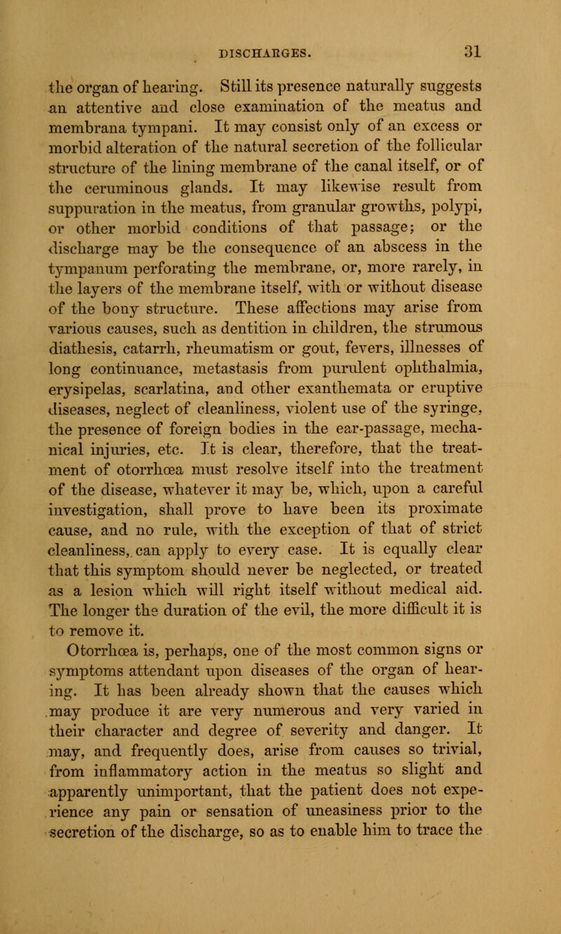 the organ of hearing. Still its presence naturally suggests an attentive and close examination of the meatus and membrana tympani. It may consist only of an excess or morbid alteration of the natural secretion of the follicular structure of the lining membrane of the canal itself, or of the ceruminous glands. It may likewise result from suppuration in the meatus, from granular growths, polypi, or other morbid conditions of that passage; or the discharge may be the consequence of an abscess in the tympanum perforating the membrane, or, more rarely, in the layers of the membrane itself, with or without disease of the bony structure. These affections may arise from various causes, such as dentition in children, the strumous diathesis, catarrh, rheumatism or gout, fevers, illnesses of long continuance, metastasis from purulent ophthalmia, erysipelas, scarlatina, and other exanthemata or eruptive diseases, neglect of cleanliness, violent use of the syringe, the presence of foreign bodies in the ear-passage, mecha- nical injuries, etc. It is clear, therefore, that the treat- ment of otorrhoea must resolve itself into the treatment of the disease, whatever it may be, which, upon a careful investigation, shall prove to have been its proximate cause, and no rule, with the exception of that of strict cleanliness,, can apply to every case. It is equally clear that this symptom should never be neglected, or treated as a lesion which will right itself without medical aid. The longer the duration of the evil, the more difficult it is to remove it. Otorrhoea is, perhaps, one of the most common signs or symptoms attendant upon diseases of the organ of hear- ing. It has been already shown that the causes which may produce it are very numerous and very varied in their character and degree of severity and danger. It may, and frequently does, arise from causes so trivial, from inflammatory action in the meatus so slight and apparently unimportant, that the patient does not expe- rience any pain or sensation of uneasiness prior to the secretion of the discharge, so as to enable him to trace the