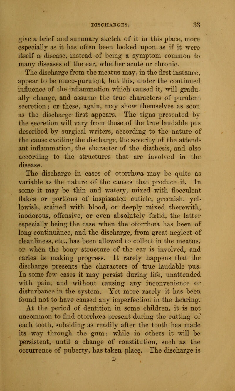 give a brief and summary sketch of it in tins place, more especially as it has often been looked upon as if it were itself a disease, instead of being a symptom common to many diseases of the ear, whether acute or chronic. The discharge from the meatus may, in the first instance, appear to be muco-purulent, but this, under the continued influence of the inflammation which caused it, will gradu- ally change, and assume the true characters of purulent secretion; or these, again, may show themselves as soon as the discharge first appears. The signs presented by the secretion will vary from those of the true laudable pus described by surgical writers, according to the nature of the cause exciting the discharge, the severity of the attend- ant inflammation, the character of the diathesis, and also according to the structures that are involved in the disease. The discharge in cases of otorrhcea may be quite as variable as the nature of the causes that produce it. In some it may be thin and watery, mixed with flocculent flakes or portions of inspissated cuticle, greenish, yel- lowish, stained with blood, or deeply mixed therewith, inodorous, offensive, or even absolutely foetid, the latter especially being the case when the otorrhoea has been of long continuance, and the discharge, from great neglect of cleanliness, etc., has been allowed to collect in the meatus, or when the bony structure of the ear is involved, and caries is making progress. It rarely happens that the discharge presents the characters of true laudable pus. In some few cases it may persist during life, unattended with pain, and without causing any inconvenience or disturbance in the system. Yet more rarely it has been found not to have caused any imperfection in the hearing. At the period of dentition in some children, it is not uncommon to find otorrhoea present during the cutting of each tooth, subsiding as readily after the tooth has made its way through the gum: while in others it will be persistent, until a change of constitution, such as the occurrence of puberty, has taken place. The discharge is D