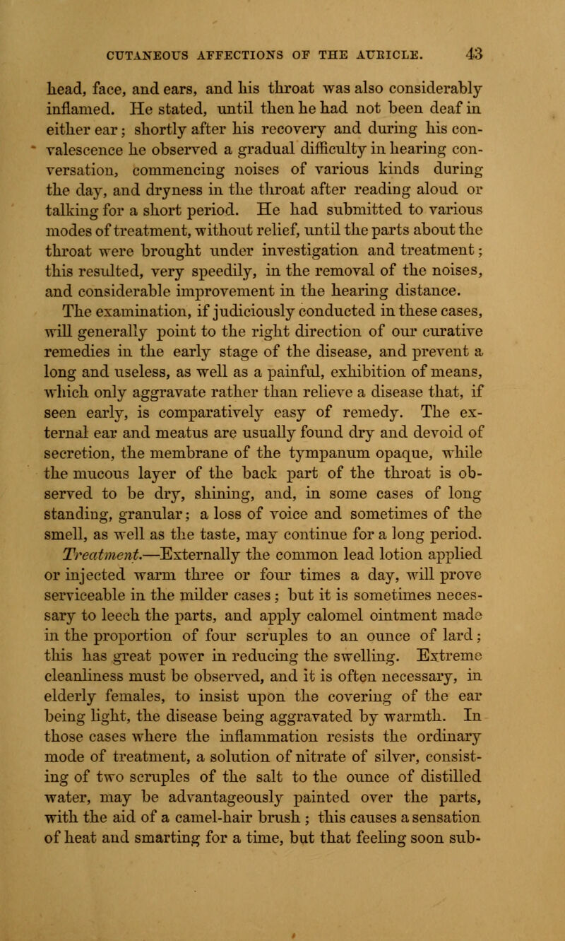 Lead, face, and ears, and his tkroat was also considerably- inflamed. He stated, until then lie had not been deaf in either ear; shortly after his recovery and during his con- valescence he observed a gradual difficulty in hearing con- versation, commencing noises of various kinds during the day, and dryness in the throat after reading aloud or talking for a short period. He had submitted to various modes of treatment, without relief, until the parts about the throat were brought under investigation and treatment; this resulted, very speedily, in the removal of the noises, and considerable improvement in the hearing distance. The examination, if judiciously conducted in these cases, will generally point to the right direction of our curative remedies in the early stage of the disease, and prevent a long and useless, as well as a painful, exhibition of means, which only aggravate rather than relieve a disease that, if seen early, is comparatively easy of remedy. The ex- ternal ear and meatus are usually found dry and devoid of secretion, the membrane of the tympanum opaque, while the mucous layer of the back part of the throat is ob- served to be dry, shining, and, in some cases of long standing, granular; a loss of voice and sometimes of the smell, as well as the taste, may continue for a long period. Treatment.—Externally the common lead lotion applied or injected warm three or four times a day, will prove serviceable in the milder cases; but it is sometimes neces- sary to leech the parts, and apply calomel ointment made in the proportion of four scruples to an ounce of lard; this has great power in reducing the swelling. Extreme cleanliness must be observed, and it is often necessary, in elderly females, to insist upon the covering of the ear being light, the disease being aggravated by warmth. In those cases where the inflammation resists the ordinary mode of treatment, a solution of nitrate of silver, consist- ing of two scruples of the salt to the ounce of distilled water, may be advantageously painted over the parts, with the aid of a camel-hair brush ; this causes a sensation of heat and smarting for a time, but that feeling soon sub-