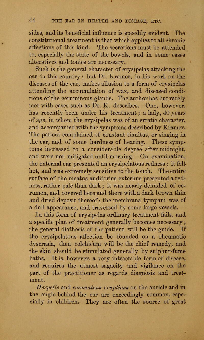 sides, and its beneficial influence is speedily evident. The constitutional treatment is tliat which applies to all chronic affections of this kind. The secretions must be attended to, especially the state of the bowels, and in some cases alteratives and tonics are necessary. Such is the general character of erysipelas attacking the ear in this country \ but Dr. Kramer, in his work on the diseases of the ear, makes allusion to a form of erysipelas attending the accumulation of wax, and diseased condi- tions of the ceruminous glands. The author has but rarely met with cases such as Dr. 3L describes. One, however, has recently been under his treatment; a lady, 40 years of age, in whom the erysipelas was of an erratic character, and accompanied with the symptoms described by Kramer. The patient complained of constant tinnitus, or singing in the ear, and of some hardness of hearing. These symp- toms increased to a considerable degree after midnight, and were not mitigated until morning. On examination, the external ear presented an erysipelatous redness ; it felt hot, and was extremely sensitive to the touch. The entire surface of the meatus auditorius externus presented a red- ness, rather pale than dark; it was nearly denuded of ce- rumen, and covered here and there with a dark brown thin and dried deposit thereof; the membrana tympani was of a dull appearance, and traversed by some large vessels. In this form of erysipelas ordinary treatment fails, and a specific plan of treatment generally becomes necessary; the general diathesis of the patient will be the guide. If the erysipelatous affection be founded on a rheumatic dyscrasia, then colchicum will be the chief remedy, and the skin should be stimulated generally by sulphur-fume baths. It is, however, a very intractable form of disease, and requires the utmost sagacity and vigilance on the part of the practitioner as regards diagnosis and treat- ment. Herpetic and eczemalous eruptions on the auricle and in the angle behind the ear are exceedingly common, espe- cially in children. They are often the source of great