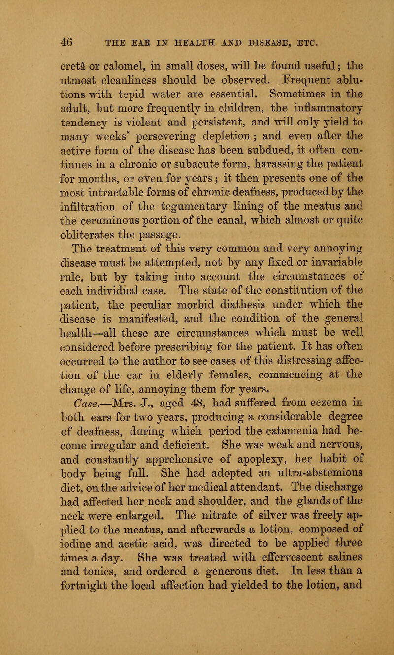 cret& or calomel, in small doses, will be found useful; the utmost cleanliness should be observed. Erequent ablu- tions with tepid water are essential. Sometimes in the adult, but more frequently in children, the inflammatory tendency is violent and persistent, and will only yield to many weeks' persevering depletion; and even after the active form of the disease has been subdued, it often con- tinues in a chronic or subacute form, harassing the patient for months, or even for years ; it then presents one of the most intractable forms of chronic deafness, produced by the infiltration of the tegumentary lining of the meatus and the ceruminous portion of the canal, which almost or quite obliterates the passage. The treatment of this very common and very annoying disease must be attempted, not by any fixed or invariable rule, but by taking into account the circumstances of each individual case. The state of the constitution of the patient, the peculiar morbid diathesis under which the disease is manifested, and the condition of the general health—all these are circumstances which must be well considered before prescribing for the patient. It has often occurred to the author to see cases of this distressing affec- tion, of the ear in elderly females, commencing at the change of life, annoying them for years. Case.—Mrs. J., aged 48, had suffered from eczema in both ears for two years, producing a considerable degree of deafness, during which period the catamenia had be- come irregular and deficient. She was weak and nervous, and constantly apprehensive of apoplexy, her habit of body being full. She had adopted an ultra-abstemious diet, on the advice of her medical attendant. The discharge had affected her neck and shoulder, and the glands of the neck were enlarged. The nitrate of silver was freely ap- plied to the meatus, and afterwards a lotion, composed of iodine and acetic acid, was directed to be applied three times a day. She was treated with effervescent salines and tonics, and ordered a generous diet. In less than a fortnight the local affection had yielded to the lotion, and