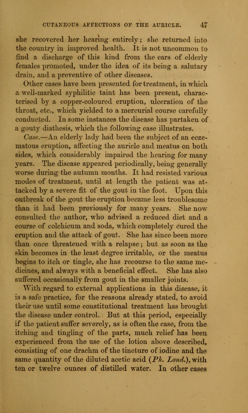 she recovered her hearing entirely; she returned into the country in improved health. It is not uncommon to find a discharge of this kind from the ears of elderly females promoted, under the idea of its being a salutary drain, and a preventive of other diseases. Other cases have been presented for treatment, in which a well-marked syphilitic taint has been present, charac- terised by a copper-coloured eruption, ulceration of the throat, etc., which yielded to a mercurial course carefully conducted. In some instances the disease has partaken of a gouty diathesis, which the following case illustrates. Case.—An elderly lady had been the subject of an ecze- matous eruption, affecting the auricle and meatus on both sides, which considerably unpaired the hearing for many years. The disease appeared periodically, being generally worse during the autumn months. It had resisted various modes of treatment, until at length the patient was at- tacked by a severe fit of the gout in the foot. Upon this outbreak of the gout the eruption became less troublesome than it had been previously for many years. She now consulted the author, who advised a reduced diet and a course of colchicum and soda, which completely cured the eruption and the attack of gout. She has since been more than once threatened with a relapse; but as soon as the skin becomes in the least degree irritable, or the meatus begins to itch or tingle, she has recourse to the same me- dicines, and always with a beneficial effect. She has also suffered occasionally from gout in the smaller joints. With regard to external applications in this disease, it is a safe practice, for the reasons already stated, to avoid their use until some constitutional treatment has brought the disease under control. But at this period, especially if the patient suffer severely, as is often the case, from the itching and tingling of the parts, much relief has been experienced from the use of the lotion above described, consisting of one drachm of the tincture of iodine and the same quantity of the diluted acetic acid {Ph. Lond.), with ten or twelve ounces of distilled water. In other cases
