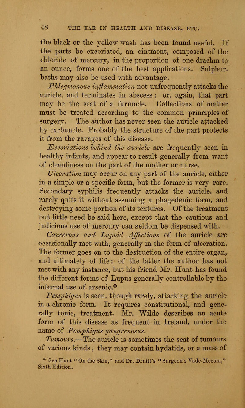 the black or tlie yellow wash has been found useful. If the parts be excoriated, an ointment, composed of the chloride of mercury, in the proportioD of one drachm to an ounce, forms one of the best applications. Sulphur- baths may also be used with advantage. Phlegmonous inflammation not unfrequently attacks the auricle, and terminates in abscess ; or, again, that part may be the seat of a furuncle. Collections of matter must be treated according to the common principles of surgery. The author has never seen the auricle attacked by carbuncle. Probably the structure of the part protects it from the ravages of this disease. Excoriations behind the auricle are frequently seen in healthy infants, and appear to result generally from want of cleanliness on the part of the mother or nurse. Ulceration may occur on any part of the auricle, either in a simple or a specific form, but the former is very rare. Secondary syphilis frequently attacks the auricle, and rarely quits it without assuming a phagedenic form, and destroying some portion of its textures. Of the treatment but little need be said here, except that the cautious and judicious use of mercury can seldom be dispensed with. Cancerous and Lupoid Affections of the auricle are occasionally met with, generally in the form of ulceration. The former goes on to the destruction of the entire organ, and ultimately of life: of the latter the author has not met with any instance, but his friend Mr. Hunt has found the different forms of Lupus generally controllable by the internal use of arsenic* Pemphigus is seen, though rarely, attacking the auricle in a chronic form. It requires constitutional, and gene- rally tonic, treatment. Mr. Wilde describes an acute form of this disease as frequent in Ireland, under the name of Pemphigus gangrenosus. Tumours.—The auricle is sometimes the seat of tumours of various kinds; they may contain hydatids, or a mass of * See Hunt  On the Skin, and Dr. Druitt's Surgeon's Vade-Mecum, Sixth Edition.