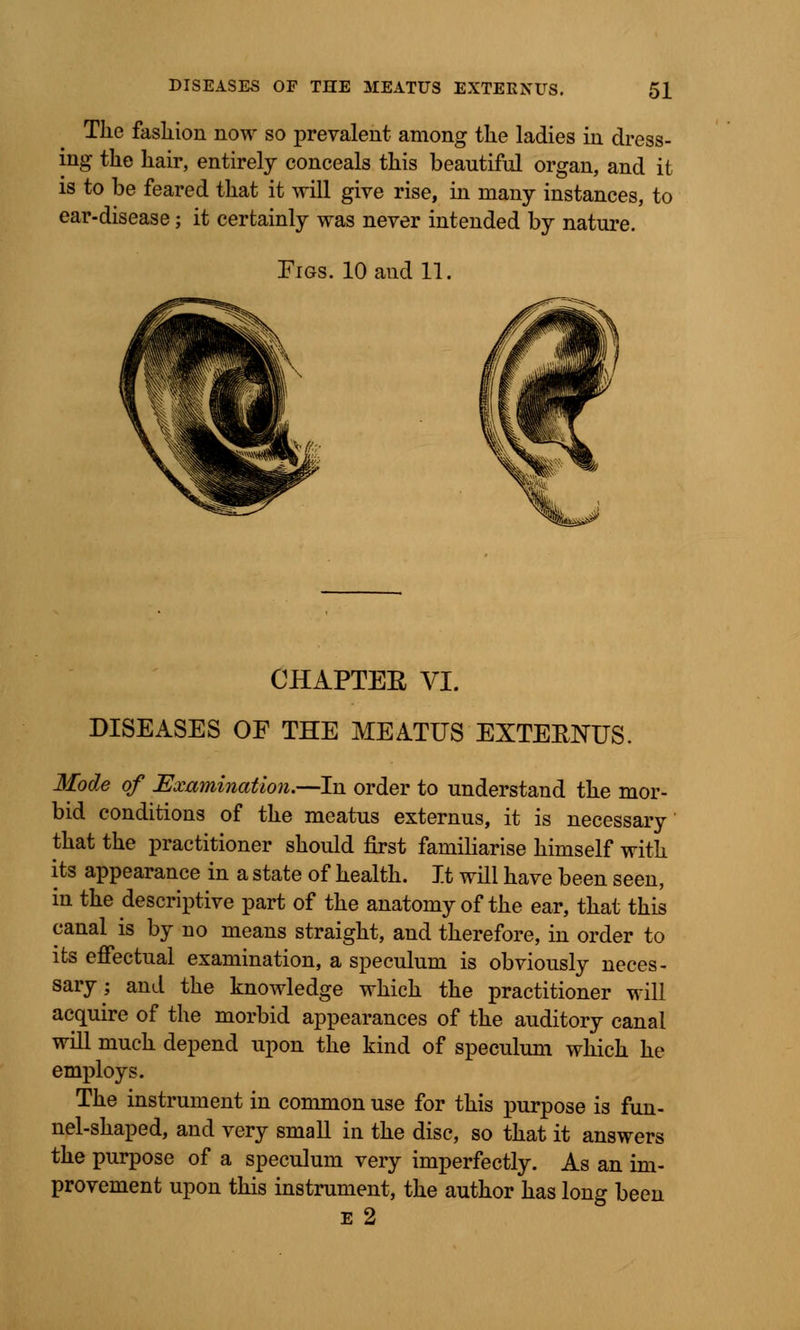 Tke fashion now so prevalent among tlie ladies in dress- ing the hair, entirely conceals this beautiful organ, and it is to be feared that it will give rise, in many instances, to ear-disease; it certainly was never intended by nature. Figs. 10 and 11. CHAPTEE VI. DISEASES OF THE MEATUS EXTEENUS. Mode of Examination.—In order to understand the mor- bid conditions of the meatus externus, it is necessary that the practitioner should first familiarise himself with its appearance in a state of health. It will have been seen, in the descriptive part of the anatomy of the ear, that this canal is by no means straight, and therefore, in order to its effectual examination, a speculum is obviously neces- sary; and the knowledge which the practitioner will acquire of the morbid appearances of the auditory canal will much depend upon the kind of speculum which he employs. The instrument in common use for this purpose is fun- nel-shaped, and very small in the disc, so that it answers the purpose of a speculum very imperfectly. As an im- provement upon this instrument, the author has long been e 2