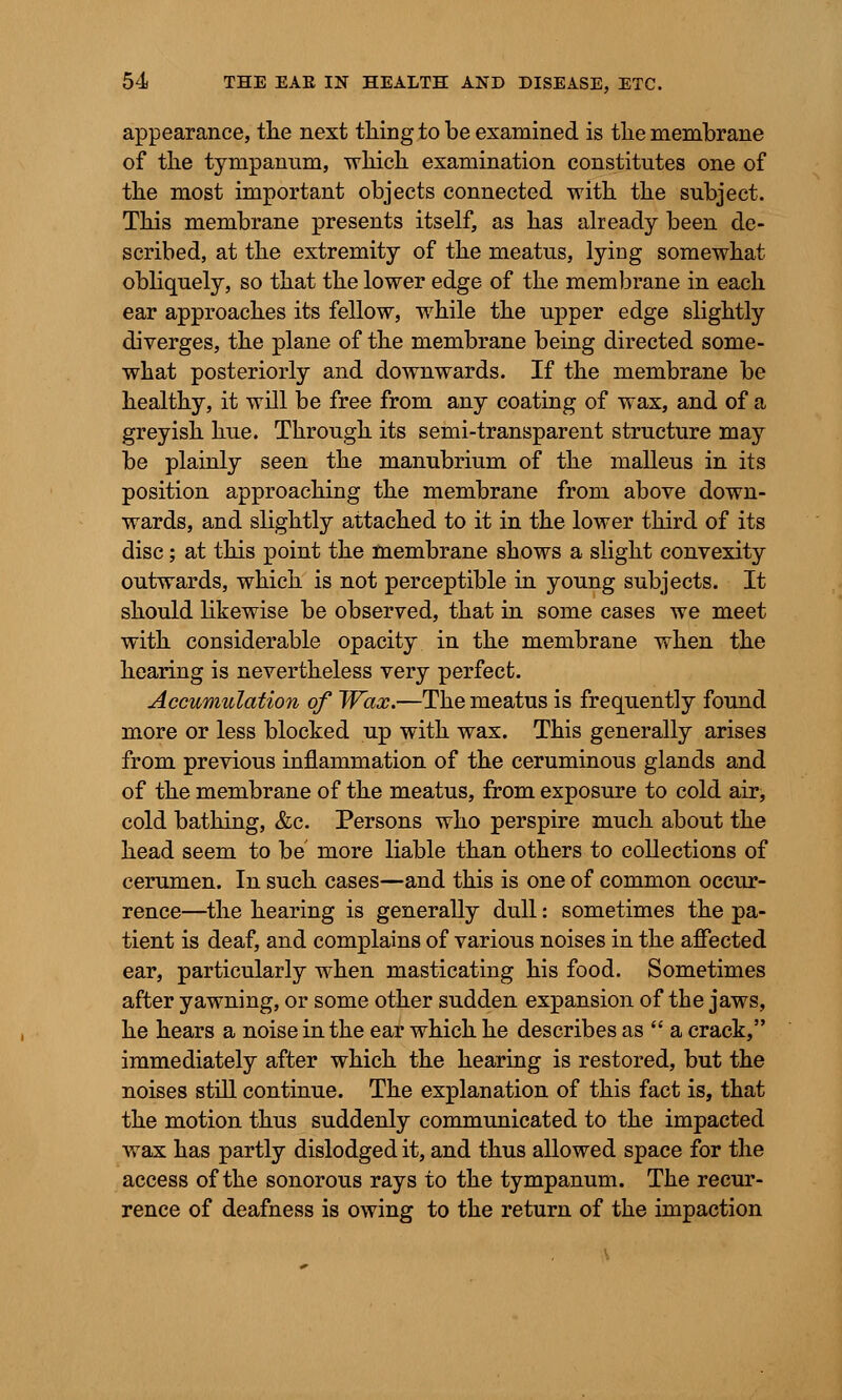 appearance, the next thing to be examined is the membrane of the tympanum, which examination constitutes one of the most important objects connected with the subject. This membrane presents itself, as has already been de- scribed, at the extremity of the meatus, lying somewhat obliquely, so that the lower edge of the membrane in each ear approaches its fellow, while the upper edge slightly diverges, the plane of the membrane being directed some- what posteriorly and downwards. If the membrane be healthy, it will be free from any coating of wax, and of a greyish hue. Through its semi-transparent structure may be plainly seen the manubrium of the malleus in its position approaching the membrane from above down- wards, and slightly attached to it in the lower third of its disc; at this point the membrane shows a slight convexity outwards, which is not perceptible in young subjects. It should likewise be observed, that in some cases we meet with considerable opacity in the membrane when the hearing is nevertheless very perfect. Accumulation of Wax.—The meatus is frequently found more or less blocked up with wax. This generally arises from previous inflammation of the ceruminous glands and of the membrane of the meatus, from exposure to cold air, cold bathing, &c. Persons who perspire much about the head seem to be more liable than others to collections of cerumen. In such cases—and this is one of common occur- rence—the hearing is generally dull: sometimes the pa- tient is deaf, and complains of various noises in the affected ear, particularly when masticating his food. Sometimes after yawning, or some other sudden expansion of the jaws, he hears a noise in the ear which he describes as  a crack, immediately after which the hearing is restored, but the noises still continue. The explanation of this fact is, that the motion thus suddenly communicated to the impacted wax has partly dislodged it, and thus allowed space for the access of the sonorous rays to the tympanum. The recur- rence of deafness is owing to the return of the impaction