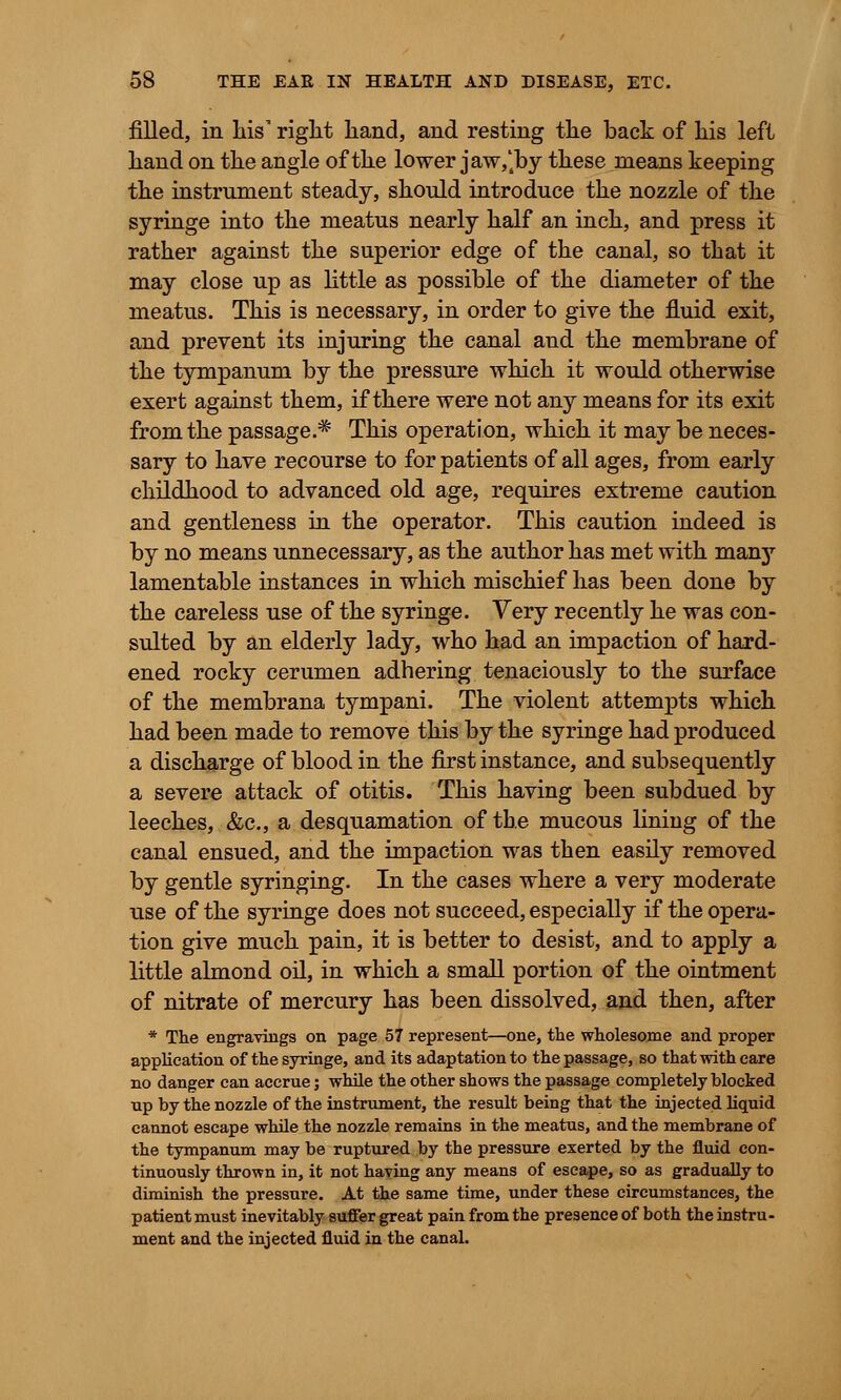 filled, in Lis' right Land, and resting tLe back of Lis left Land on tLe angle of tLe lower jaw,'4by these means keeping tLe instrument steady, sLould introduce tLe nozzle of tLe syringe into tLe meatus nearly Lalf an incL, and press it ratLer against tLe superior edge of tLe canal, so tLat it may close up as little as possible of tLe diameter of tLe meatus. TLis is necessary, in order to give tLe fluid exit, and prevent its injuring tLe canal and tLe membrane of tLe tympanum by tLe pressure wLicL it would otherwise exert against them, if there were not any means for its exit from the passage.* This operation, which it may be neces- sary to have recourse to for patients of all ages, from early childhood to advanced old age, requires extreme caution and gentleness in the operator. This caution indeed is by no means unnecessary, as the author has met with many lamentable instances in which mischief has been done by the careless use of the syringe. Very recently he was con- sulted by an elderly lady, who had an impaction of hard- ened rocky cerumen adhering tenaciously to the surface of the membrana tympani. The violent attempts which had been made to remove this by the syringe had produced a discharge of blood in the first instance, and subsequently a severe attack of otitis. This having been subdued by leeches, &c, a desquamation of the mucous lining of the canal ensued, and the impaction was then easily removed by gentle syringing. In the cases where a very moderate use of the syringe does not succeed, especially if the opera- tion give much pain, it is better to desist, and to apply a little almond oil, in which a small portion of the ointment of nitrate of mercury has been dissolved, and then, after * The engravings on page 57 represent—one, the wholesome and proper application of the syringe, and its adaptation to the passage, so that with care no danger can accrue; while the other shows the passage completely blocked up by the nozzle of the instrument, the result being that the injected liquid cannot escape while the nozzle remains in the meatus, and the membrane of the tympanum may be ruptured by tbe pressure exerted by the fluid con- tinuously thrown in, it not having any means of escape, so as gradually to diminish the pressure. At the same time, under these circumstances, the patient must inevitably suffer great pain from the presence of both the instru- ment and the injected fluid in the canal.