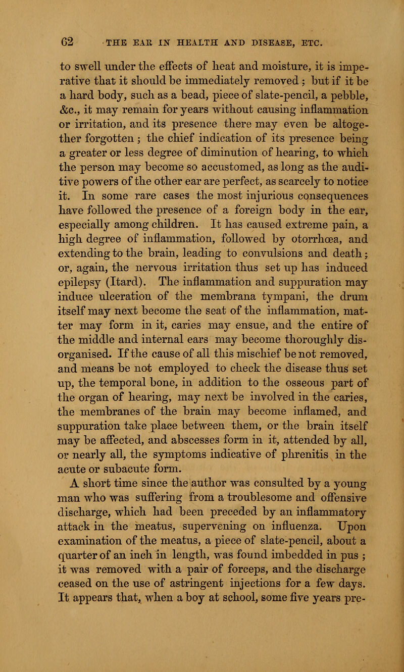 to swell under the effects of lieat and moisture, it is impe- rative that it should be immediately removed ; but if it be a hard body, such as a bead, piece of slate-pencil, a pebble, &c, it may remain for years without causing inflammation or irritation, and its presence there may even be altoge- ther forgotten ; the chief indication of its presence being a greater or less degree of diminution of hearing, to which the person may become so accustomed, as long as the audi- tive powers of the other ear are perfect, as scarcely to notice it. In some rare cases the most injurious consequences have followed the presence of a foreign body in the ear, especially among children. It has caused extreme pain, a high degree of inflammation, followed by otorrhoea, and extending to the brain, leading to convulsions and death; or, again, the nervous irritation thus set up has induced epilepsy (Itard). The inflammation and suppuration may induce ulceration of the membrana tympani, the drum itself may next become the seat of the inflammation, mat- ter may form in it, caries may ensue, and the entire of the middle and internal ears may become thoroughly dis- organised. If the cause of all this mischief be not removed, and means be not employed to check the disease thus set up, the temporal bone, in addition to the osseous part of the organ of hearing, may next be involved in the caries, the membranes of the brain may become inflamed, and suppuration take place between them, or the brain itself may be affected, and abscesses form in it, attended by all, or nearly all, the symptoms indicative of phrenitis in the acute or subacute form. A short time since the author was consulted by a young man who was suffering from a troublesome and offensive discharge, which had been preceded by an inflammatory attack in the meatus, supervening on influenza. Upon examination of the meatus, a piece of slate-pencil, about a quarter of an inch in length, was found imbedded in pus ; it was removed with a pair of forceps, and the discharge ceased on the use of astringent injections for a few days. It appears that, when a boy at school, some five years pre-