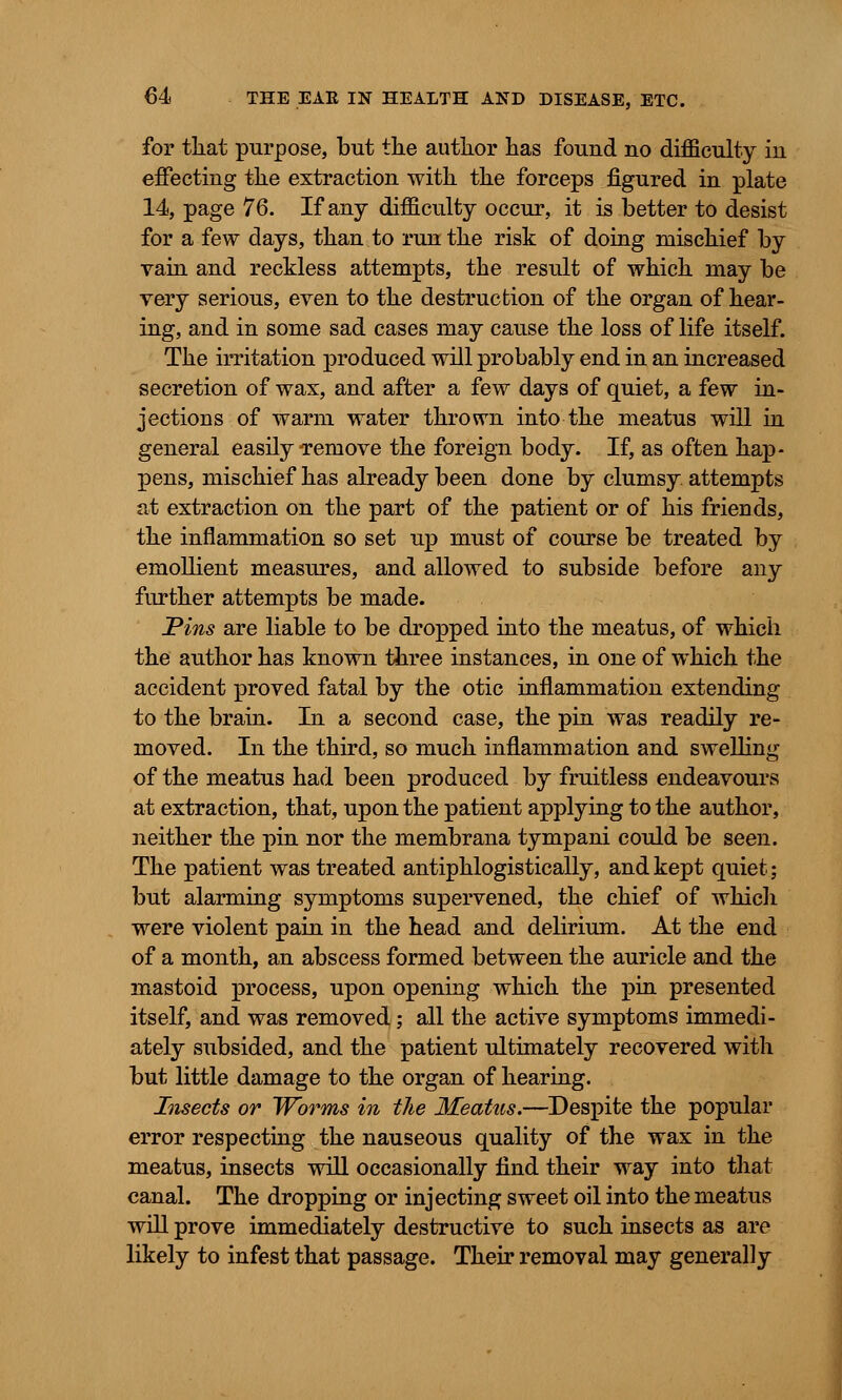 for that purpose, but tlie author has fouud no difficulty in effecting the extraction with the forceps figured in plate 14, page 76. If any difficulty occur, it is better to desist for a few days, than to run the risk of doing mischief by vain and reckless attempts, the result of which may be very serious, even to the destruction of the organ of hear- ing, and in some sad cases may cause the loss of life itself. The irritation produced will probably end in an increased secretion of wax, and after a few days of quiet, a few in- jections of warm water thrown into the meatus will in general easily Temove the foreign body. If, as often hap- pens, mischief has already been done by clumsy, attempts at extraction on the part of the patient or of his friends, the inflammation so set up must of course be treated by emollient measures, and allowed to subside before any further attempts be made. Pins are liable to be dropped into the meatus, of which the author has known three instances, in one of which the accident proved fatal by the otic inflammation extending to the brain. In a second case, the pin was readily re- moved. In the third, so much inflammation and swelling of the meatus had been produced by fruitless endeavours at extraction, that, upon the patient applying to the author, neither the pin nor the membrana tympani could be seen. The patient was treated antiphlogistically, and kept quiet; but alarming symptoms supervened, the chief of which were violent pain in the head and delirium. At the end of a month, an abscess formed between the auricle and the mastoid process, upon opening which the pin presented itself, and was removed; all the active symptoms immedi- ately subsided, and the patient ultimately recovered with but little damage to the organ of hearing. Insects or Worms in the Meatus.—Despite the popular error respecting the nauseous quality of the wax in the meatus, insects will occasionally find their way into that canal. The dropping or injecting sweet oil into the meatus will prove immediately destructive to such insects as are likely to infest that passage. Their removal may generally