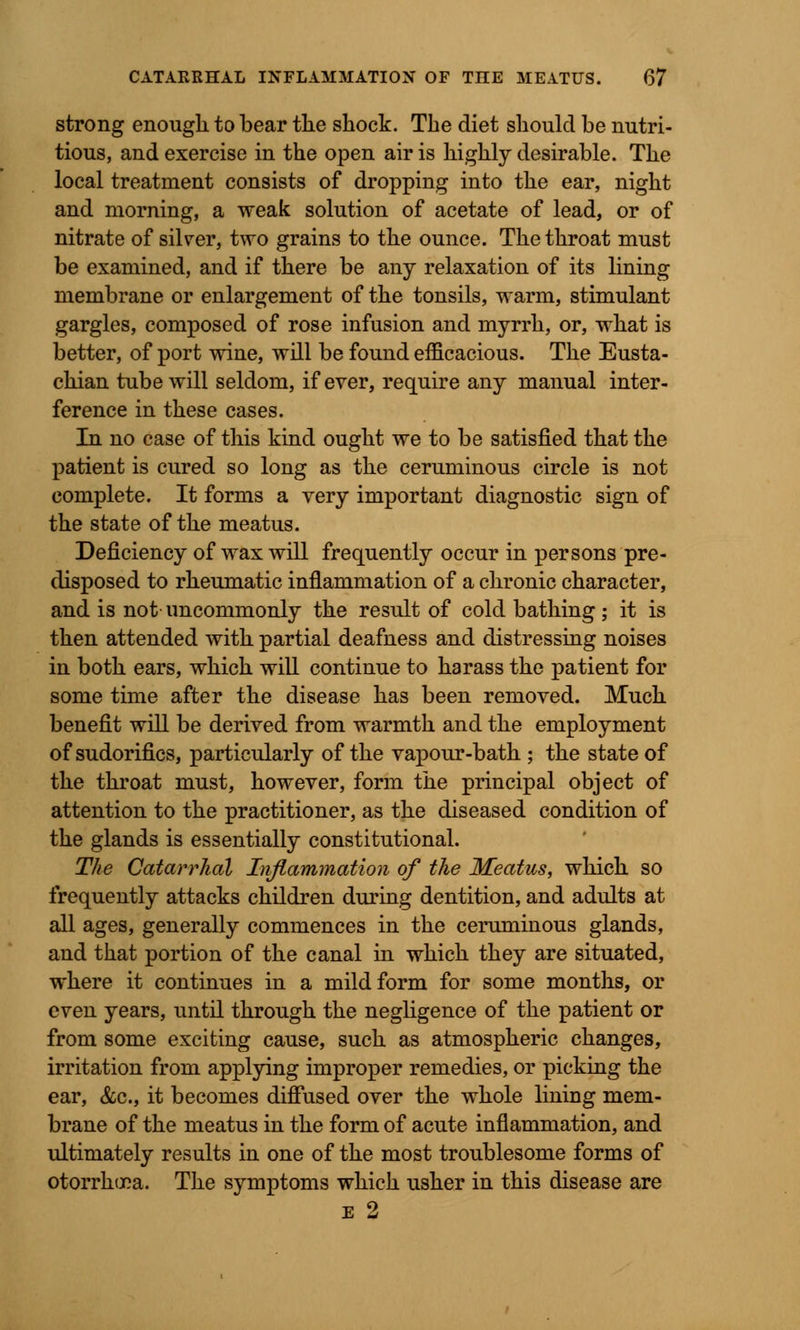 strong enough to bear the shock. The diet should be nutri- tious, and exercise in the open air is highly desirable. The local treatment consists of dropping into the ear, night and morning, a weak solution of acetate of lead, or of nitrate of silver, two grains to the ounce. The throat must be examined, and if there be any relaxation of its lining membrane or enlargement of the tonsils, warm, stimulant gargles, composed of rose infusion and myrrh, or, what is better, of port wine, will be found efficacious. The Eusta- chian tube will seldom, if ever, require any manual inter- ference in these cases. In no case of this kind ought we to be satisfied that the patient is cured so long as the ceruminous circle is not complete. It forms a very important diagnostic sign of the state of the meatus. Deficiency of wax will frequently occur in persons pre- disposed to rheumatic inflammation of a chronic character, and is not- uncommonly the result of cold bathing ; it is then attended with partial deafness and distressing noises in both ears, which will continue to harass the patient for some time after the disease has been removed. Much benefit will be derived from warmth and the employment of sudorifics, particularly of the vapour-bath ; the state of the throat must, however, form the principal object of attention to the practitioner, as the diseased condition of the glands is essentially constitutional. The Catarrhal Inflammation of the Meatus, which so frequently attacks children during dentition, and adults at all ages, generally commences in the ceruminous glands, and that portion of the canal in which they are situated, where it continues in a mild form for some months, or even years, until through the negligence of the patient or from some exciting cause, such as atmospheric changes, irritation from applying improper remedies, or picking the ear, &c, it becomes diffused over the whole lining mem- brane of the meatus in the form of acute inflammation, and ultimately results in one of the most troublesome forms of otorrhooa. The symptoms which usher in this disease are e 2