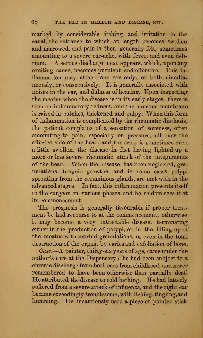 marked by considerable itching and irritation in the canal, the entrance to which at length becomes swollen and narrowed, and pain is then generally felt, sometimes amounting to a severe ear-ache, with fever, and even deli- rium. A serous discharge next appears, which, upon any exciting cause, becomes purulent and offensive. This in- flammation may attack one ear only, or both simulta- neously, or consecutively. It is generally associated with noises in the ear, and dulness of hearing. Upon inspecting the meatus when the disease is in its early stages, there is seen an inflammatory redness, and the mucous membrane is raised in patches, thickened and pulpy. When this form of inflammation is complicated by the rheumatic diathesis, the patient complains of a sensation of soreness, often amounting to pain, especially on pressure, all over the affected side of the head, and the scalp is sometimes even a little swollen, the disease in fact having lighted up a more or less severe rheumatic attack of the integuments of the head. When the disease has been neglected, gra- nulations, fungoid growths, and in some cases polypi sprouting from the ceruminous glands, are met with in the advanced stages. In fact, this inflammation presents itself to the surgeon in various phases, and he seldom sees it at its commencement. The prognosis is generally favourable if proper treat- ment be had recourse to at the commencement, otherwise it may become a very intractable disease, terminating either in the production of polypi, or in the filling up of the meatus with morbid granulations, or even in the total destruction of the organ, by caries and exfoliation of bone. Case.—A painter, thirty-six years of age, came under the author's care at the Dispensary; he had been subject to a chronic discharge from both ears from childhood, and never remembered to have been otherwise than partially deaf. He attributed the disease to cold bathing. He had latterly suffered from a severe attack of influenza, and the right ear became exceedingly troublesome, with itching, tingling, and humming. He incautiously used a piece of pointed stick