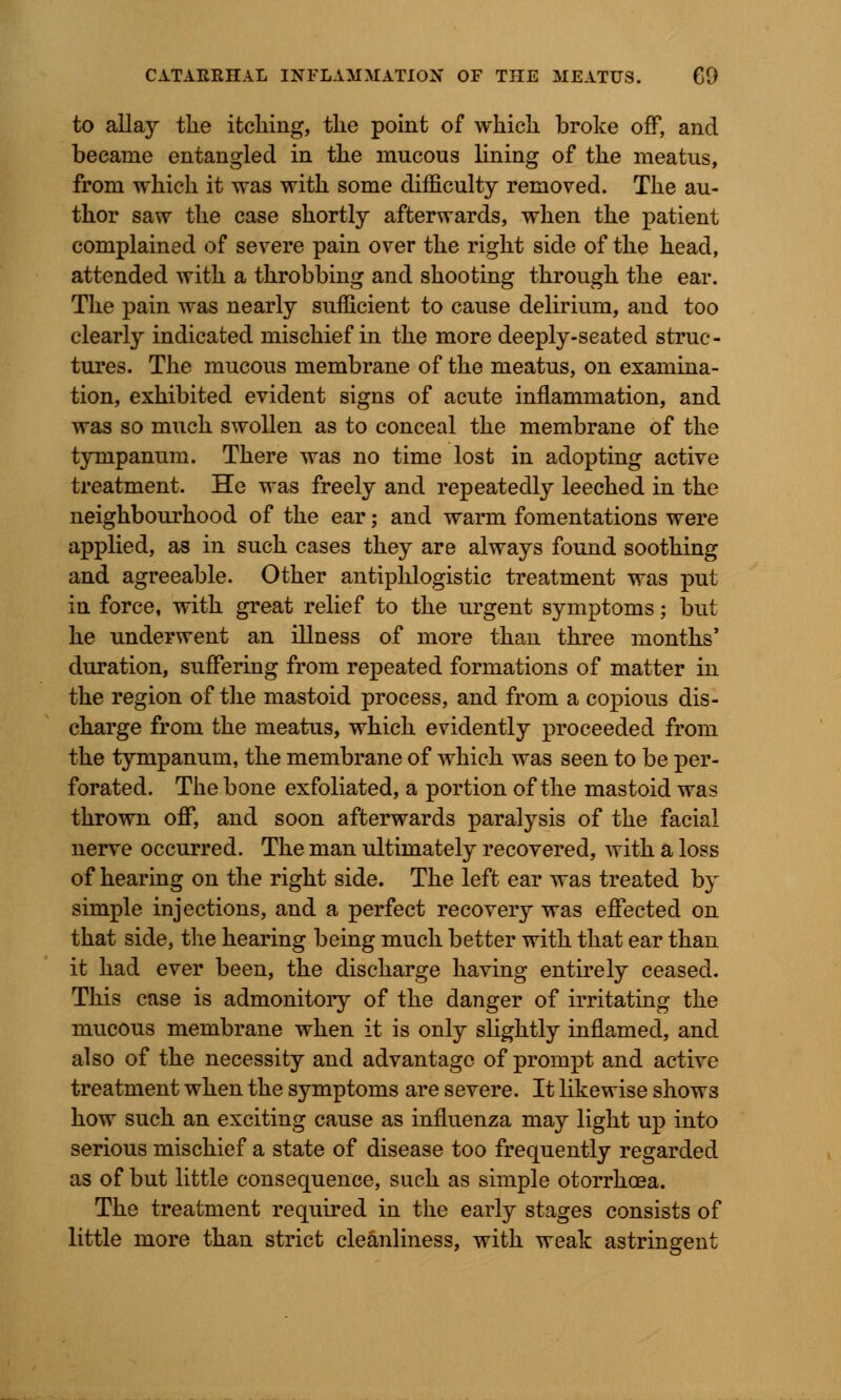 to allay the itching, the point of which broke off, and became entangled in the mucous lining of the meatus, from which it was with some difficulty removed. The au- thor saw the case shortly afterwards, when the patient complained of severe pain over the right side of the head, attended with a throbbing and shooting through the ear. The pain was nearly sufficient to cause delirium, and too clearly indicated mischief in the more deeply-seated struc- tures. The mucous membrane of the meatus, on examina- tion, exhibited evident signs of acute inflammation, and was so much swollen as to conceal the membrane of the tympanum. There was no time lost in adopting active treatment. He was freely and repeatedly leeched in the neighbourhood of the ear; and warm fomentations were applied, as in such cases they are always found soothing and agreeable. Other antiphlogistic treatment was put in force, with great relief to the urgent symptoms; but he underwent an illness of more than three months' duration, suffering from repeated formations of matter in the region of the mastoid process, and from a copious dis- charge from the meatus, which evidently proceeded from the tympanum, the membrane of which was seen to be per- forated. The bone exfoliated, a portion of the mastoid was thrown off, and soon afterwards paralysis of the facial nerve occurred. The man ultimately recovered, with a loss of hearing on the right side. The left ear was treated b}~ simple injections, and a perfect recovery was effected on that side, the hearing being much better with that ear than it had ever been, the discharge having entirely ceased. This case is admonitoiy of the danger of irritating the mucous membrane when it is only slightly inflamed, and also of the necessity and advantage of prompt and active treatment when the symptoms are severe. It likewise shows how such an exciting cause as influenza may light up into serious mischief a state of disease too frequently regarded as of but little consequence, such as simple otorrhoea. The treatment required in the early stages consists of little more than strict cleanliness, with weak astringent