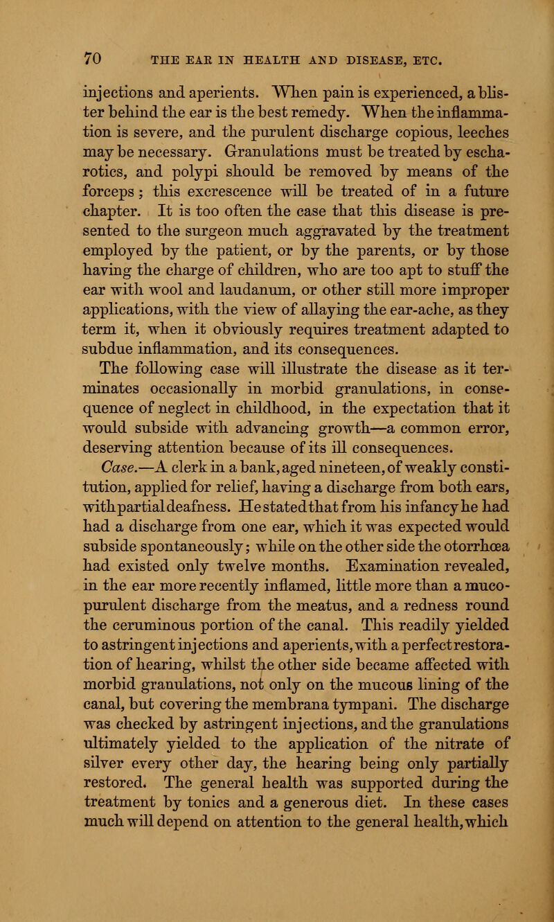 injections and aperients. When pain is experienced, a blis- ter behind the ear is the best remedy. When the inflamma- tion is severe, and the purulent discharge copious, leeches may be necessary. Granulations must be treated by escha- rotics, and polypi should be removed by means of the forceps; this excrescence will be treated of in a future chapter. It is too often the case that this disease is pre- sented to the surgeon much aggravated by the treatment employed by the patient, or by the parents, or by those having the charge of children, who are too apt to stuff the ear with wool and laudanum, or other still more improper applications, with the view of allaying the ear-ache, as they term it, when it obviously requires treatment adapted to subdue inflammation, and its consequences. The following case will illustrate the disease as it ter- minates occasionally in morbid granulations, in conse- quence of neglect in childhood, in the expectation that it would subside with advancing growth—a common error, deserving attention because of its ill consequences. Case.—A clerk in a bank, aged nineteen, of weakly consti- tution, applied for relief, having a discharge from both ears, withpartial deafness. Hestatedthat from his infancy he had had a discharge from one ear, which it was expected would subside spontaneously; while on the other side the otorrhcea had existed only twelve months. Examination revealed, in the ear more recently inflamed, little more than a muco- purulent discharge from the meatus, and a redness round the ceruminous portion of the canal. This readily yielded to astringent injections and aperients, with a perfectrestora- tion of hearing, whilst the other side became affected with morbid granulations, not only on the mucous lining of the canal, but covering the membrana tympani. The discharge was checked by astringent injections, and the granulations ultimately yielded to the application of the nitrate of silver every other day, the hearing being only partially restored. The general health was supported during the treatment by tonics and a generous diet. In these cases much will depend on attention to the general health, which