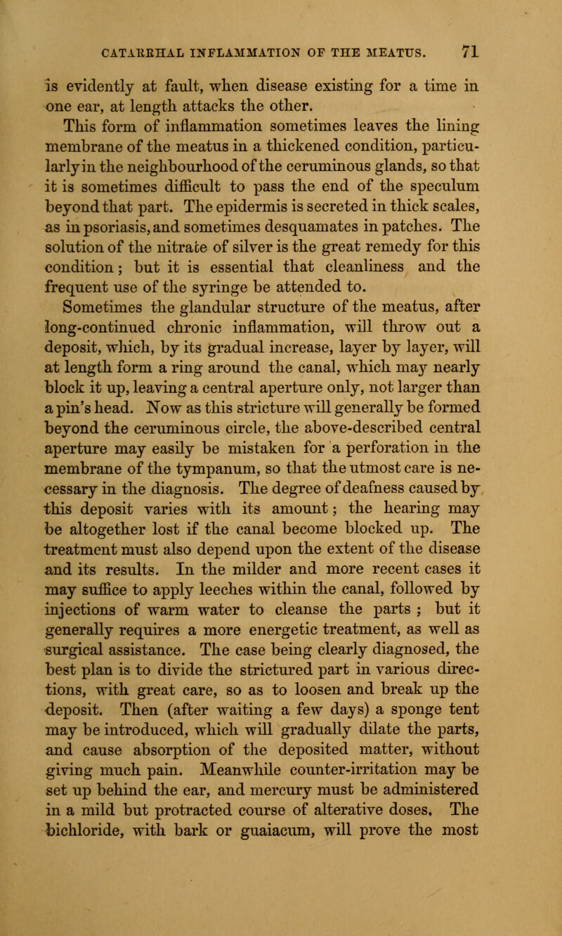 is evidently at fault, when disease existing for a time in one ear, at length attacks the other. This form of inflammation sometimes leaves the lining membrane of the meatus in a thickened condition, particu- larly in the neighbourhood of the ceruminous glands, so that it is sometimes difficult to pass the end of the speculum beyond that part. The epidermis is secreted in thick scales, as in psoriasis, and sometimes desquamates in patches. The solution of the nitrate of silver is the great remedy for this condition; but it is essential that cleanliness and the frequent use of the syringe be attended to. Sometimes the glandular structure of the meatus, after long-continued chronic inflammation, will throw out a deposit, which, by its gradual increase, layer by layer, will at length form a ring around the canal, which may nearly block it up, leaving a central aperture only, not larger than a pin's head. Now as this stricture will generally be formed beyond the ceruminous circle, the above-described central aperture may easily be mistaken for a perforation in the membrane of the tympanum, so that the utmost care is ne- cessary in the diagnosis. The degree of deafness caused by this deposit varies with its amount; the hearing may be altogether lost if the canal become blocked up. The treatment must also depend upon the extent of the disease and its results. In the milder and more recent cases it may suffice to apply leeches within the canal, followed by injections of warm water to cleanse the parts ; but it generally requires a more energetic treatment, as well as surgical assistance. The case being clearly diagnosed, the best plan is to divide the strictured part in various direc- tions, with great care, so as to loosen and break up the deposit. Then (after waiting a few days) a sponge tent may be introduced, which will gradually dilate the parts, and cause absorption of the deposited matter, without giving much pain. Meanwhile counter-irritation may be set up behind the ear, and mercury must be administered in a mild but protracted course of alterative doses. The bichloride, with bark or guaiacum, will prove the most