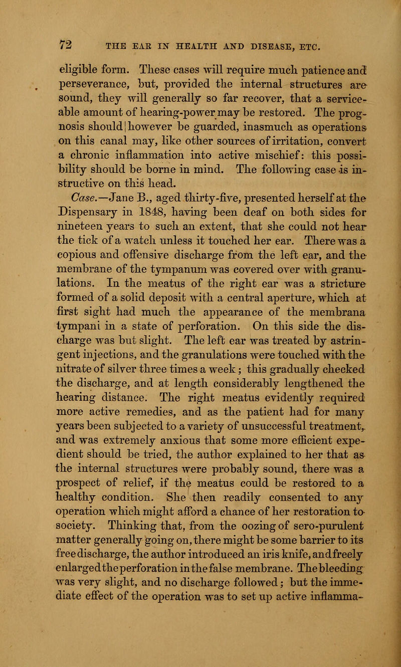 eligible form. These cases will require much patience and perseverance, but, provided the internal structures are sound, they will generally so far recover, that a service- able amount of hearing-power may be restored. The prog- nosis should!however be guarded, inasmuch as operations on this canal may, like other sources of irritation, convert a chronic inflammation into active mischief: this possi- bility should be borne in mind. The following case is in- structive on this head. Case.— Jane B., aged thirty-five, presented herself at the Dispensary in 1848, having been deaf on both sides for nineteen years to such an extent, that she could not hear the tick of a watch unless it touched her ear. There was a copious and offensive discharge from the left ear, and the membrane of the tympanum was covered over with granu- lations. In the meatus of the right ear was a stricture formed of a solid deposit with a central aperture, which at first sight had much the appearance of the membrana tympani in a state of perforation. On this side the dis- charge was but slight. The left ear was treated by astrin- gent injections, and the granulations were touched with the nitrate of silver three times a week; this gradually checked the discharge, and at length considerably lengthened the hearing distance. The right meatus evidently required more active remedies, and as the patient had for many years been subjected to a variety of unsuccessful treatment,, and was extremely anxious that some more efficient expe- dient should be tried, the author explained to her that as the internal structures were probably sound, there was a prospect of relief, if the meatus could be restored to a healthy condition. She then readily consented to any operation which might afford a chance of her restoration to- society. Thinking that, from the oozing of sero-purulent matter generally going on, there might be some barrier to its free discharge, the author introduced an iris knife, andfreely enlargedthe perforation in the false membrane. The bleeding was very slight, and no discharge followed; but the imme- diate effect of the operation was to set up active inflamma-