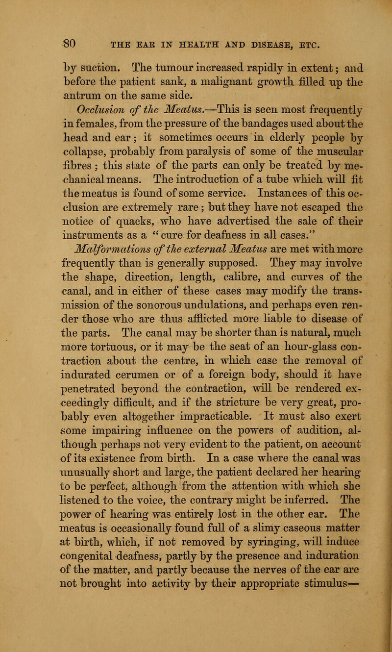 by suction. The tumour increased rapidly in extent; and before tlie patient sank, a malignant growth, filled up the antrum on the same side. Occlusion of the Meatus.—This is seen most frequently in females, from the pressure of the bandages used about the head and ear; it sometimes occurs in elderly people by collapse, probably from paralysis of some of the muscular fibres ; this state of the parts can only be treated by me- chanical means. The introduction of a tube which will fit the meatus is found of some service. Instances of this oc- clusion are extremely rare; but they have not escaped the notice of quacks, who have advertised the sale of their instruments as a  cure for deafness in all cases. Malformations of the external Meatus are met with more frequently than is generally supposed. They may involve the shape, direction, length, calibre, and curves of the canal, and in either of these cases may modify the trans- mission of the sonorous undulations, and perhaps even ren- der those who are thus afflicted more liable to disease of the parts. The canal may be shorter than is natural, much more tortuous, or it may be the seat of an hour-glass con- traction about the centre, in which case the removal of indurated cerumen or of a foreign body, should it have penetrated beyond the contraction, will be rendered ex- ceedingly difficult, and if the stricture be very great, pro- bably even altogether impracticable. It must also exert some impairing influence on the powers of audition, al- though perhaps not very evident to the patient, on account of its existence from birth. In a case where the canal was unusually short and large, the patient declared her hearing to be perfect, although from the attention with which she listened to the voice, the contrary might be inferred. The power of hearing was entirely lost in the other ear. The meatus is occasionally found full of a slimy caseous matter at birth, which, if not removed by syringing, will induce congenital deafness, partly by the presence and induration of the matter, and partly because the nerves of the ear are not brought into activity by their appropriate stimulus—