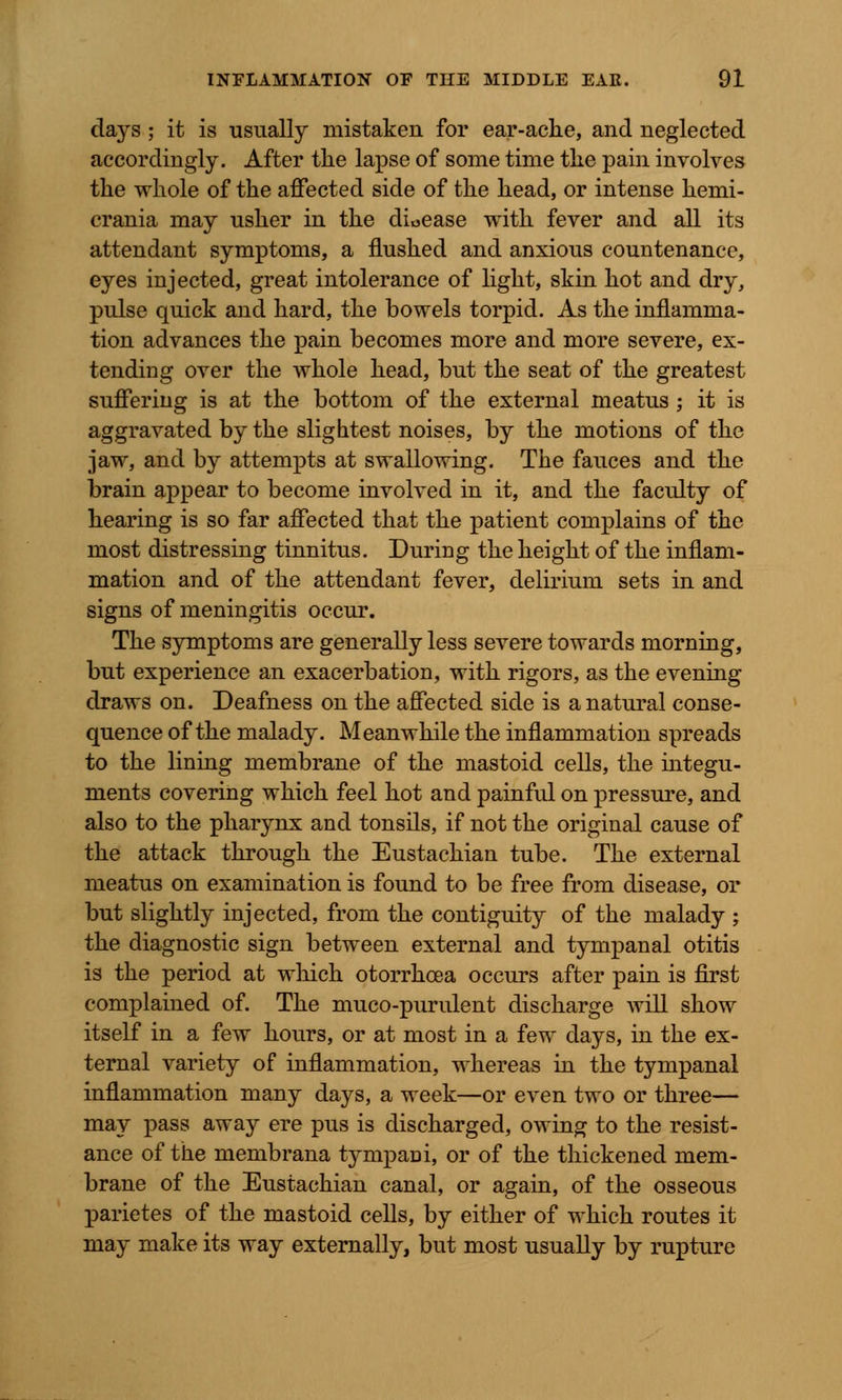 dajrs • it is usually mistaken for ear-ache, and neglected accordingly. After the lapse of some time the pain involves the whole of the affected side of the head, or intense hemi- crania may usher in the dioease with fever and all its attendant symptoms, a flushed and anxious countenance, eyes injected, great intolerance of light, skin hot and dry, pulse quick and hard, the bowels torpid. As the inflamma- tion advances the pain becomes more and more severe, ex- tending over the whole head, but the seat of the greatest suffering is at the bottom of the external meatus ; it is aggravated by the slightest noises, by the motions of the jaw, and by attempts at swallowing. The fauces and the brain appear to become involved in it, and the faculty of hearing is so far affected that the patient complains of the most distressing tinnitus. During the height of the inflam- mation and of the attendant fever, delirium sets in and signs of meningitis occur. The symptoms are generally less severe towards morning, but experience an exacerbation, with rigors, as the evening draws on. Deafness on the affected side is a natural conse- quence of the malady. Meanwhile the inflammation spreads to the lining membrane of the mastoid cells, the integu- ments covering which feel hot and painful on pressure, and also to the pharynx and tonsils, if not the original cause of the attack through the Eustachian tube. The external meatus on examination is found to be free from disease, or but slightly injected, from the contiguity of the malady ; the diagnostic sign between external and tympanal otitis is the period at which otorrhoea occurs after pain is first complained of. The muco-purulent discharge will show itself in a few hours, or at most in a few days, in the ex- ternal variety of inflammation, whereas in the tympanal inflammation many days, a week—or even two or three— may pass away ere pus is discharged, owing to the resist- ance of the membrana tympani, or of the thickened mem- brane of the Eustachian canal, or again, of the osseous parietes of the mastoid cells, by either of which routes it may make its way externally, but most usually by rupture