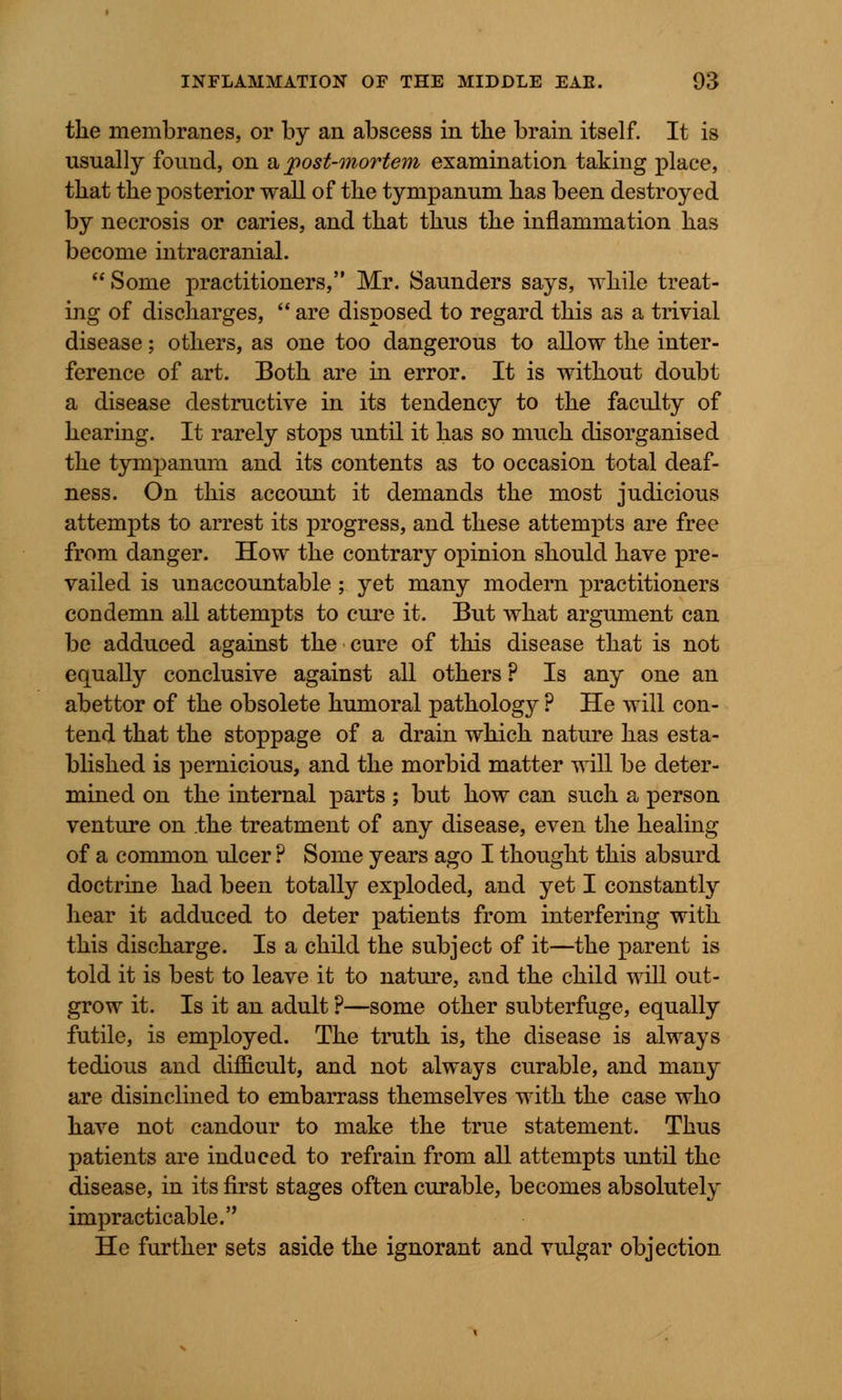the membranes, or by an abscess in the brain itself. It is usually found, on & post-mortem examination taking place, that the posterior wall of the tympanum has been destroyed by necrosis or caries, and that thus the inflammation has become intracranial. Some practitioners, Mr. Saunders says, while treat- ing of discharges,  are disposed to regard this as a trivial disease; others, as one too dangerous to allow the inter- ference of art. Both are in error. It is without doubt a disease destructive in its tendency to the faculty of hearing. It rarely stops until it has so much disorganised the tympanum and its contents as to occasion total deaf- ness. On this account it demands the most judicious attempts to arrest its progress, and these attempts are free from danger. How the contrary opinion should have pre- vailed is unaccountable; yet many modern practitioners condemn all attempts to cure it. But what argument can be adduced against the cure of this disease that is not equally conclusive against all others ? Is any one an abettor of the obsolete humoral pathology ? He will con- tend that the stoppage of a drain which nature has esta- blished is pernicious, and the morbid matter will be deter- mined on the internal parts ; but how can such a person venture on the treatment of any disease, even the healing of a common ulcer ? Some years ago I thought this absurd doctrine had been totally exploded, and yet I constantly hear it adduced to deter patients from interfering with this discharge. Is a child the subject of it—the parent is told it is best to leave it to nature, and the child will out- grow it. Is it an adult ?—some other subterfuge, equally futile, is employed. The truth is, the disease is always tedious and difficult, and not always curable, and many are disinclined to embarrass themselves with the case who have not candour to make the true statement. Thus patients are induced to refrain from all attempts until the disease, in its first stages often curable, becomes absolutely impracticable. He further sets aside the ignorant and vulgar objection