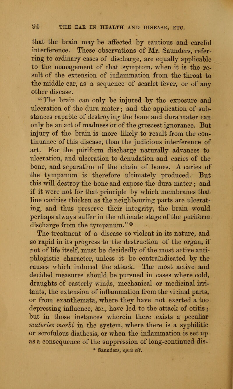 that tlie brain may be affected by cautious and careful interference. These observations of Mr. Saunders, refer- ring to ordinary cases of discharge, are equally applicable to the management of that symptom, when it is the re- sult of the extension of inflammation from the throat to the middle ear, as a sequence of scarlet fever, or of any other disease. The brain can only be injured by the exposure and ulceration of the dura mater; and the application of sub- stances capable of destroying the bone and dura mater can only be an act of madness or of the grossest ignorance. But injury of the brain is more likely to result from the con- tinuance of this disease, than the judicious interference of art. For the puriform discharge naturally advances to ulceration, and ulceration to denudation and caries of the bone, and separation of the chain of bones. A caries of the tympanum is therefore ultimately produced. But this will destroy the bone and expose the dura mater ; and if it were not for that principle by which membranes that line cavities thicken as the neighbouring parts are ulcerat- ing, and thus preserve their integrity, the brain would perhaps always suffer in the ultimate stage of the puriform discharge from the tympanum. * The treatment of a disease so violent in its nature, and so rapid in its progress to the destruction of the organ, if not of life itself, must be decidedly of the most active anti- phlogistic character, unless it be contra'indicated by the causes which induced the attack. The most active and decided measures should be pursued in cases where cold, draughts of easterly winds, mechanical or medicinal irri- tants, the extension of inflammation from the vicinal parts, or from exanthemata, where they have not exerted a too depressing influence, &c, have led to the attack of otitis ; but in those instances wherein there exists a peculiar materies morhi in the system, where there is a syphilitic or scrofulous diathesis, or when the inflammation is set up as a consequence of the suppression of long-continued dis- * Saunders, opus cit.